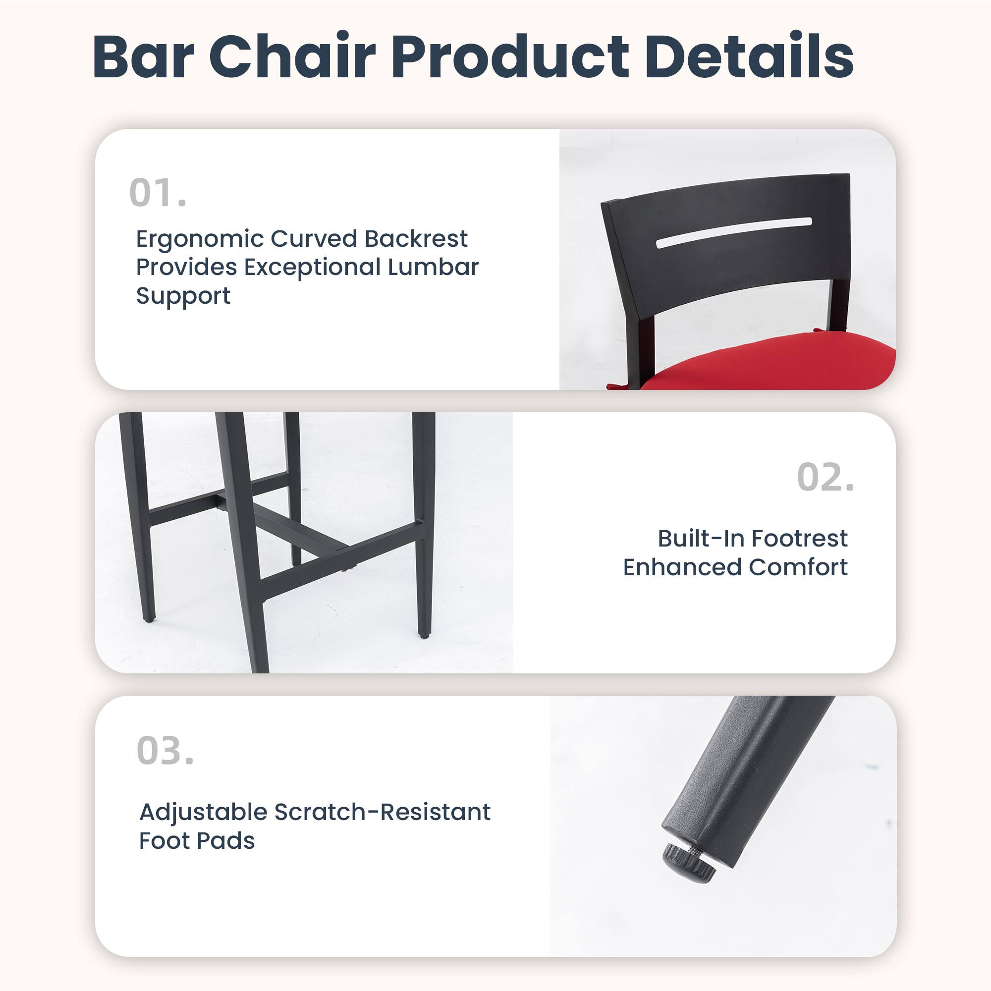 Bar Chair Product Details

01. Ergonomic Curved Backrest Provides Exceptional Lumbar Support

02. Built-In Footrest Enhanced Comfort

03. Adjustable Scratch-Resistant Foot Pads