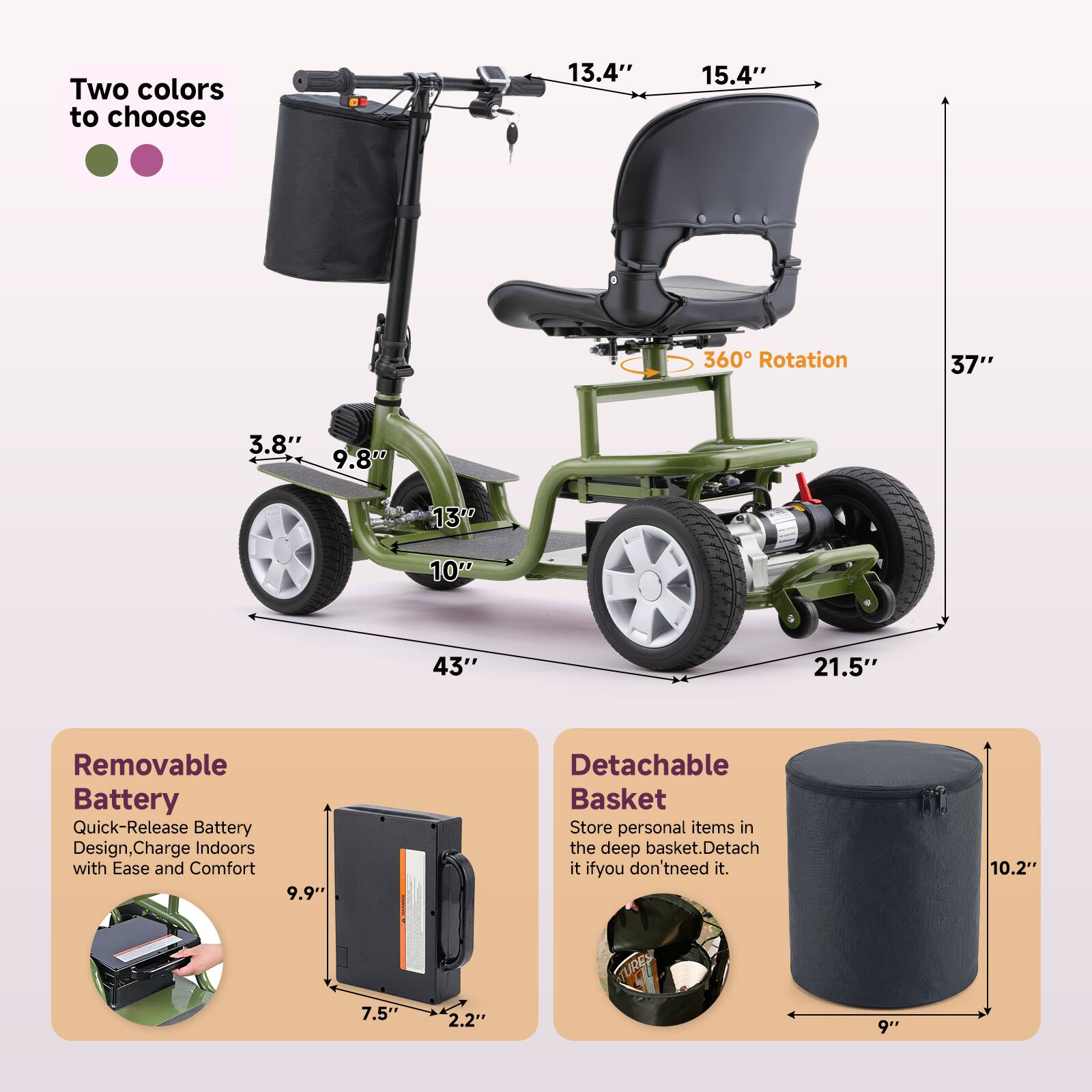 Two colors to choose

13.4" 15.4" 360 Rotation 37" 3.8" 9.8" 13" 10" 43" 21.5"

Removable Battery
Quick-Release Battery Design, Charge Indoors with Ease and Comfort

9.9" 7.5" 2.2" 9"

Detachable Basket
Store personal items in the deep basket. Detach it if you don't need it.

10.2" 9"