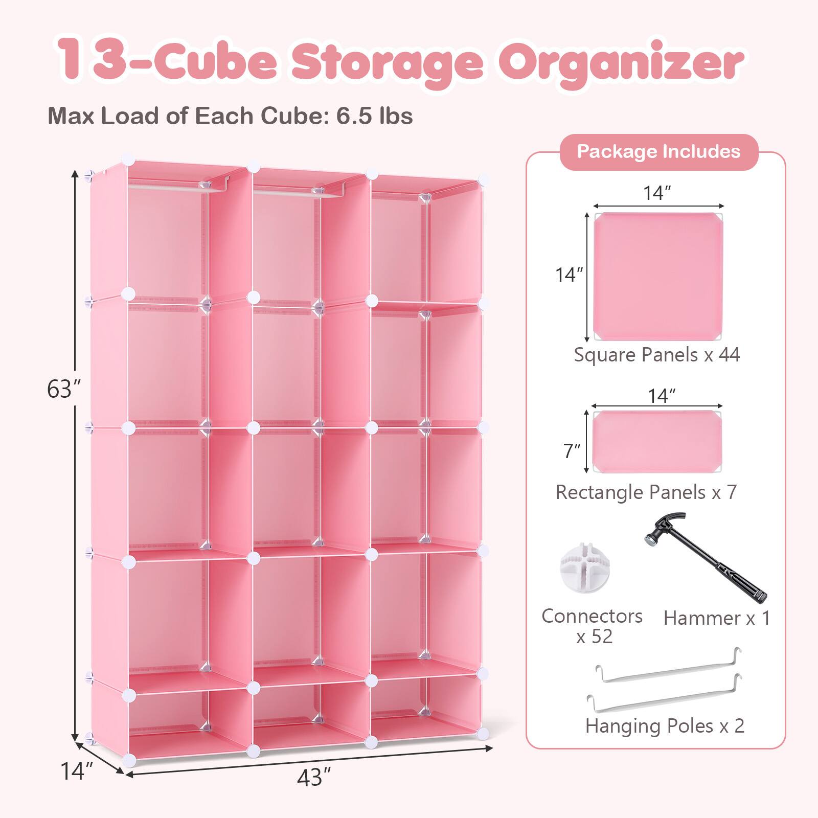 13-Cube Storage Organizer  
Max Load of Each Cube: 6.5 lbs  

Package Includes  
14" x 14" Square Panels x 44  
14" x 7" Rectangle Panels x 7  
Connectors x 52  
Hammer x 1  
Hanging Poles x 2