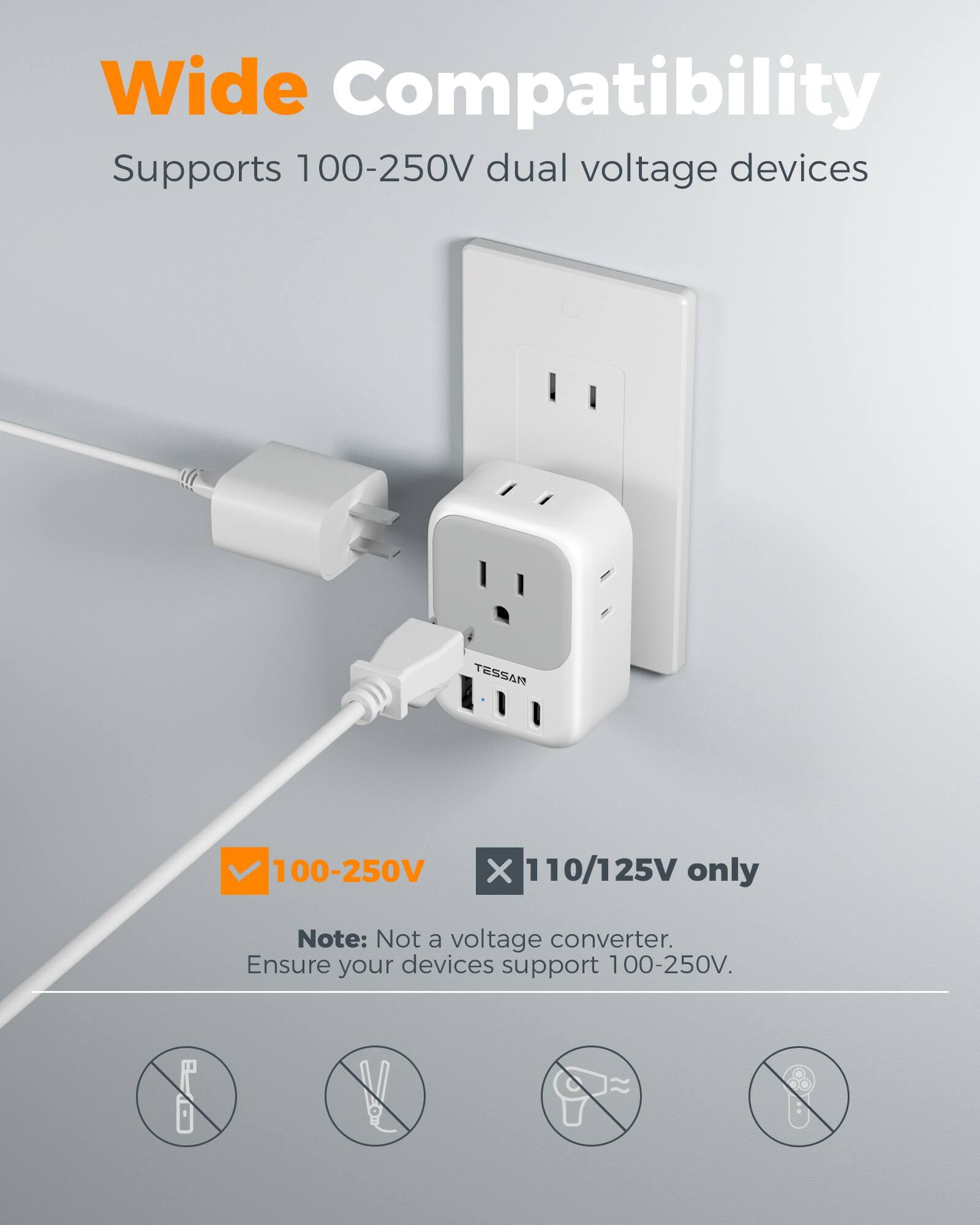 Wide Compatibility  
Supports 100-250V dual voltage devices  

TESSAN  
100-250V  
X 110/125V only  

Note: Not a voltage converter. Ensure your devices support 100-250V.