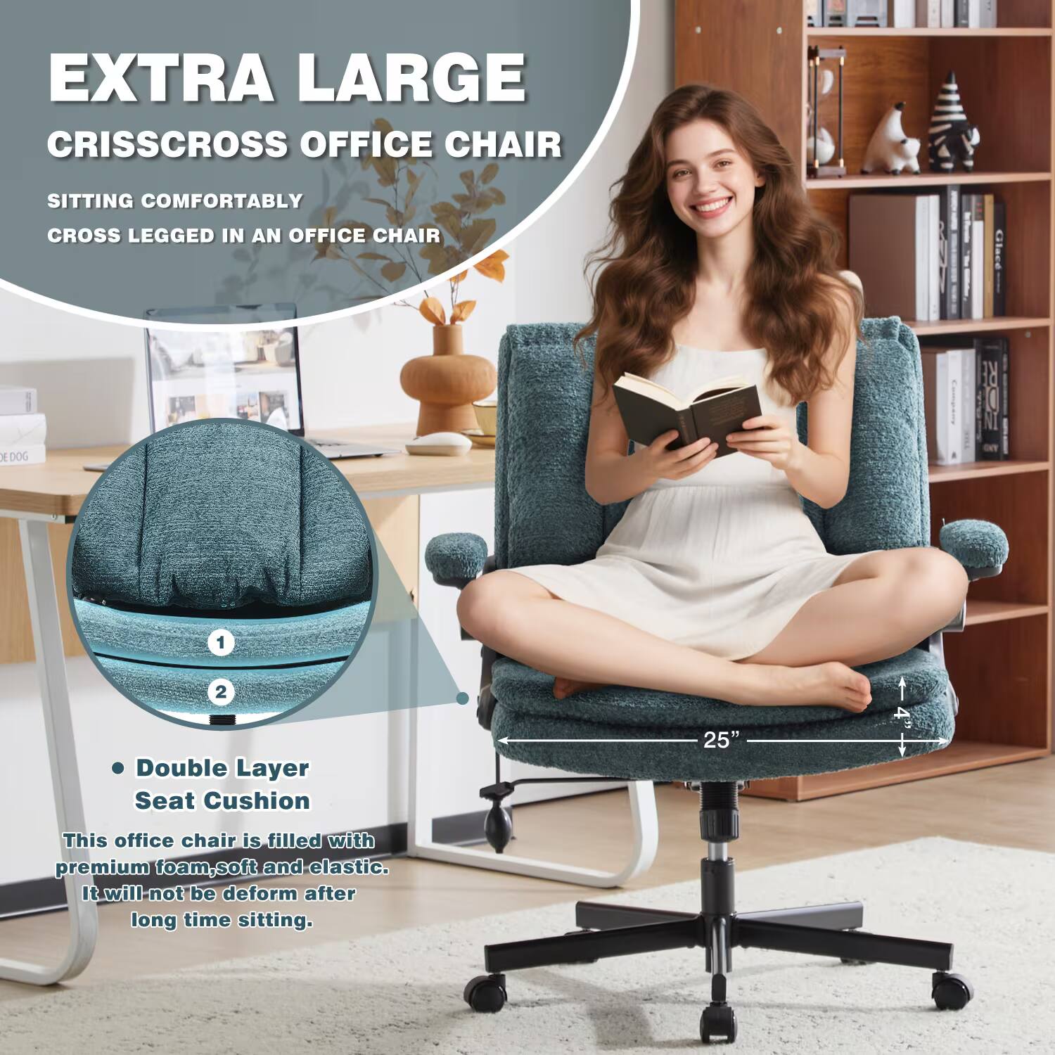 EXTRA LARGE CRISSCROSS OFFICE CHAIR

SITTING COMFORTABLY CROSS LEGGED IN AN OFFICE CHAIR

Double Layer Seat Cushion 25"

This office chair is filled with premium foam, soft and elastic. It will not be deformed after long time sitting.