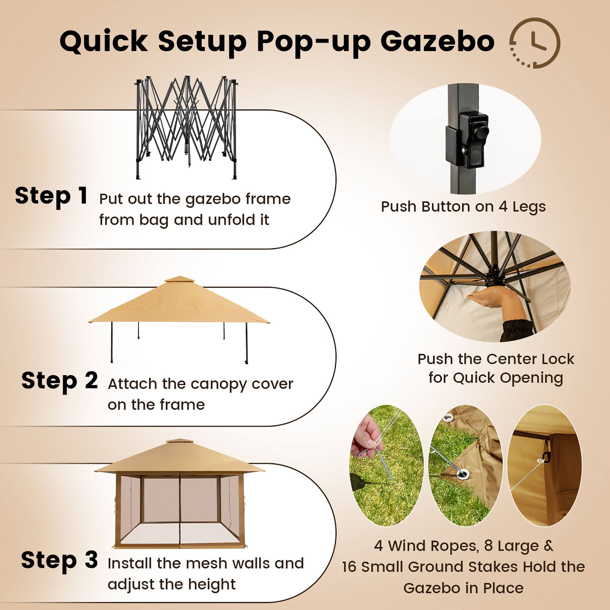 Quick Setup Pop-up Gazebo

Step 1: Put out the gazebo frame from the bag and unfold it. Push the button on 4 legs.

Step 2: Attach the canopy cover on the frame. Push the center lock for quick opening.

Step 3: Install the mesh walls and adjust the height.

4 Wind Ropes, 8 Large & 16 Small Ground Stakes Hold the Gazebo in Place.