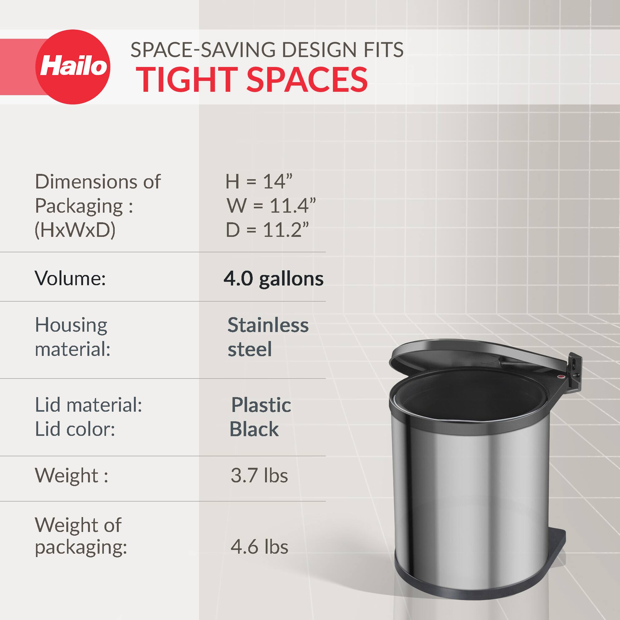 SPACE-SAVING DESIGN FITS TIGHT SPACES

Dimensions of Packaging: (HxWxD)
- H = 14"
- W = 11.4"
- D = 11.2"

Volume: 4.0 gallons

Housing material: Stainless steel

Lid material: Plastic
Lid color: Black

Weight: 3.7 lbs

Weight of packaging: 4.6 lbs