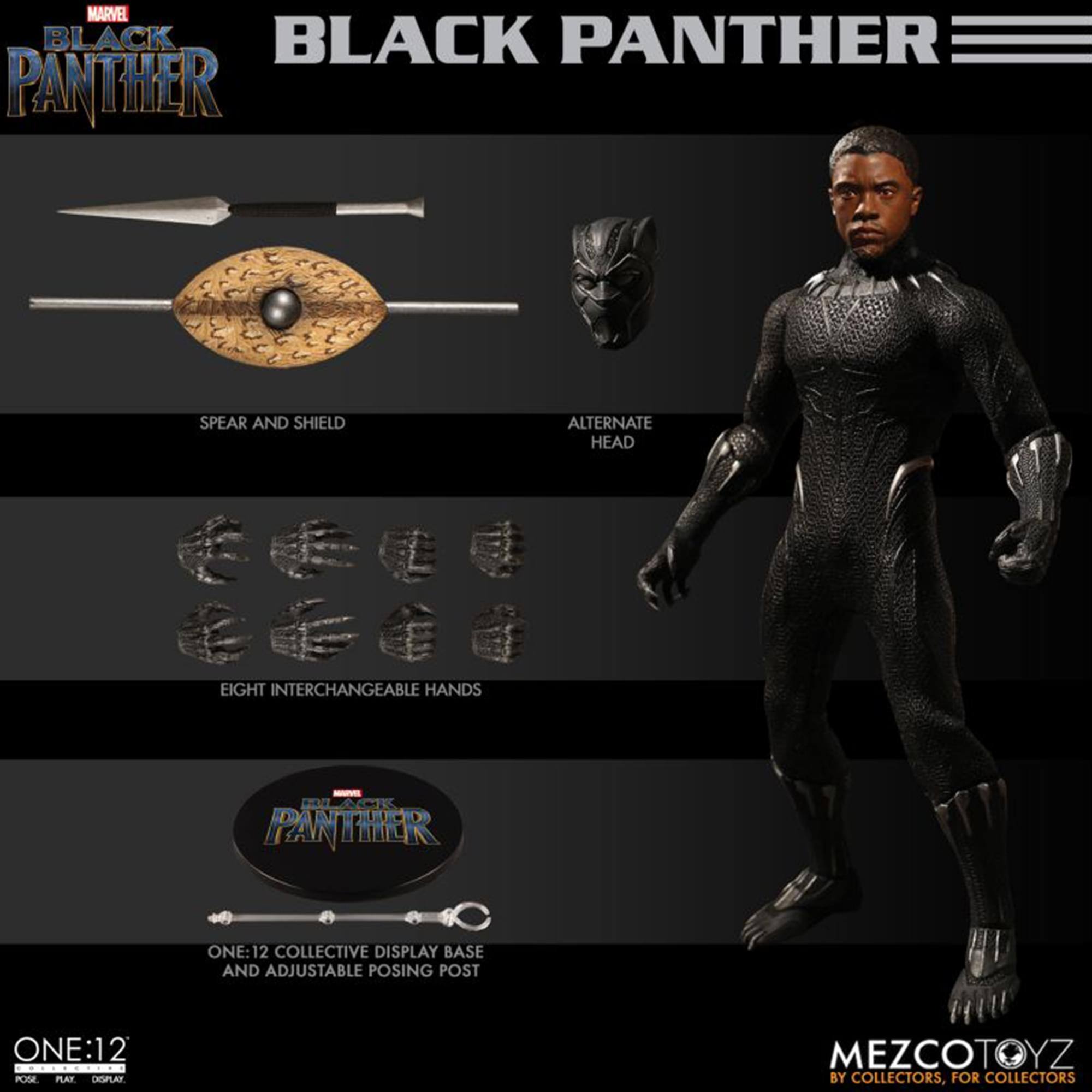 MARVEL BLACK PANTHER

SPEAR AND SHIELD

ALTERNATE HEAD

EIGHT INTERCHANGEABLE HANDS

ONE:12 COLLECTIVE DISPLAY BASE AND ADJUSTABLE POSING POST

ONE:12
POSE. PLAY. DISPLAY.

MEZCOTOYZ
BY COLLECTORS, FOR COLLECTORS