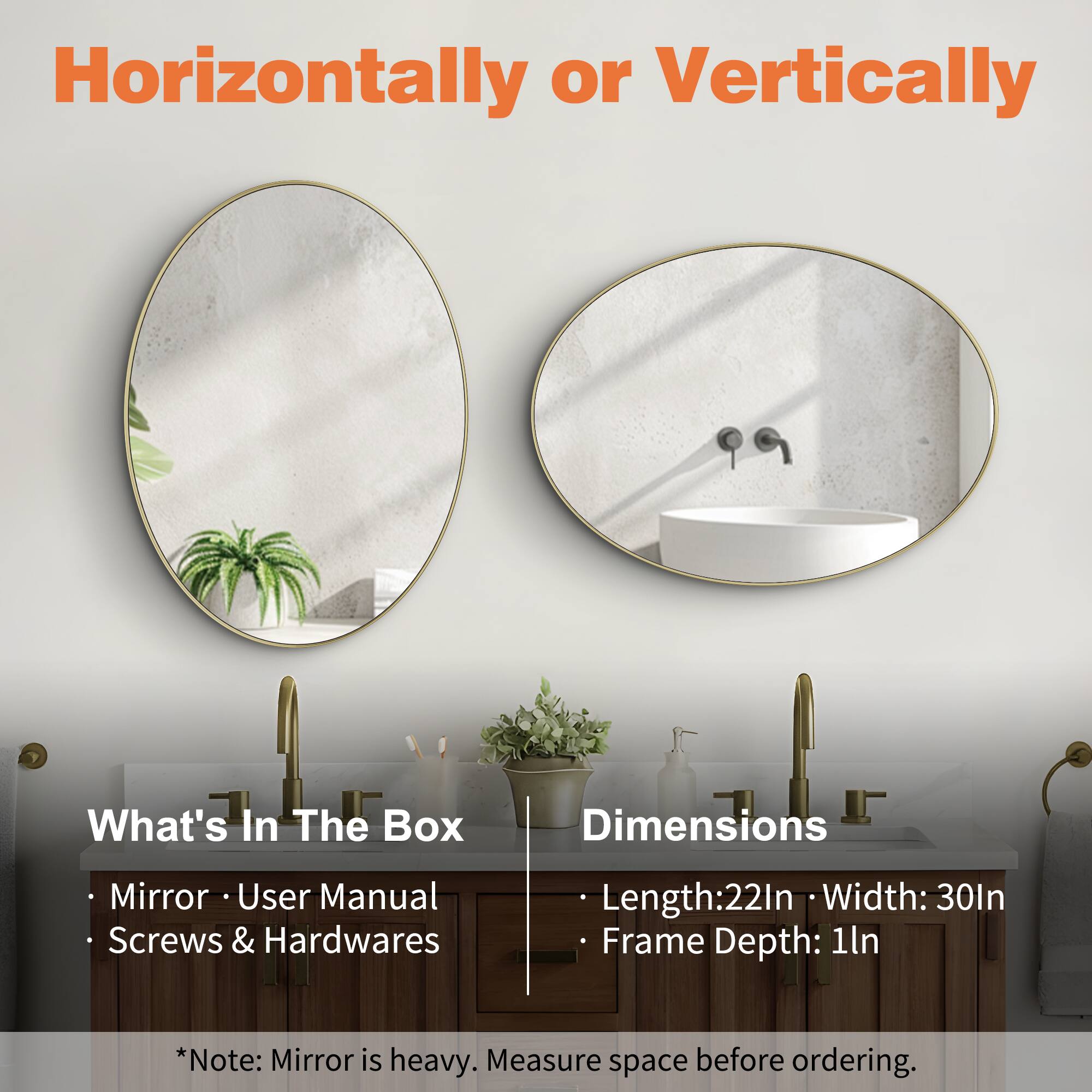 Horizontally or Vertically

What's In The Box
- Mirror
- User Manual
- Screws & Hardwares

Dimensions
- Length: 22In
- Width: 30In
- Frame Depth: 1In

*Note: Mirror is heavy. Measure space before ordering.