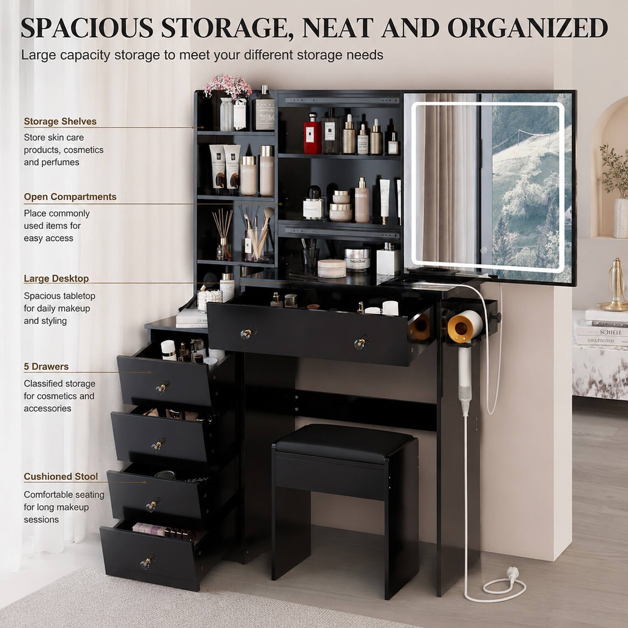 SPACIOUS STORAGE, NEAT AND ORGANIZED  
Large capacity storage to meet your different storage needs

Storage Shelves  
Store skin care products, cosmetics and perfumes

Open Compartments  
Place commonly used items for easy access

Large Desktop  
Spacious tabletop for daily makeup and styling

5 Drawers  
Classified storage for cosmetics and accessories

Cushioned Stool  
Comfortable seating for long makeup sessions