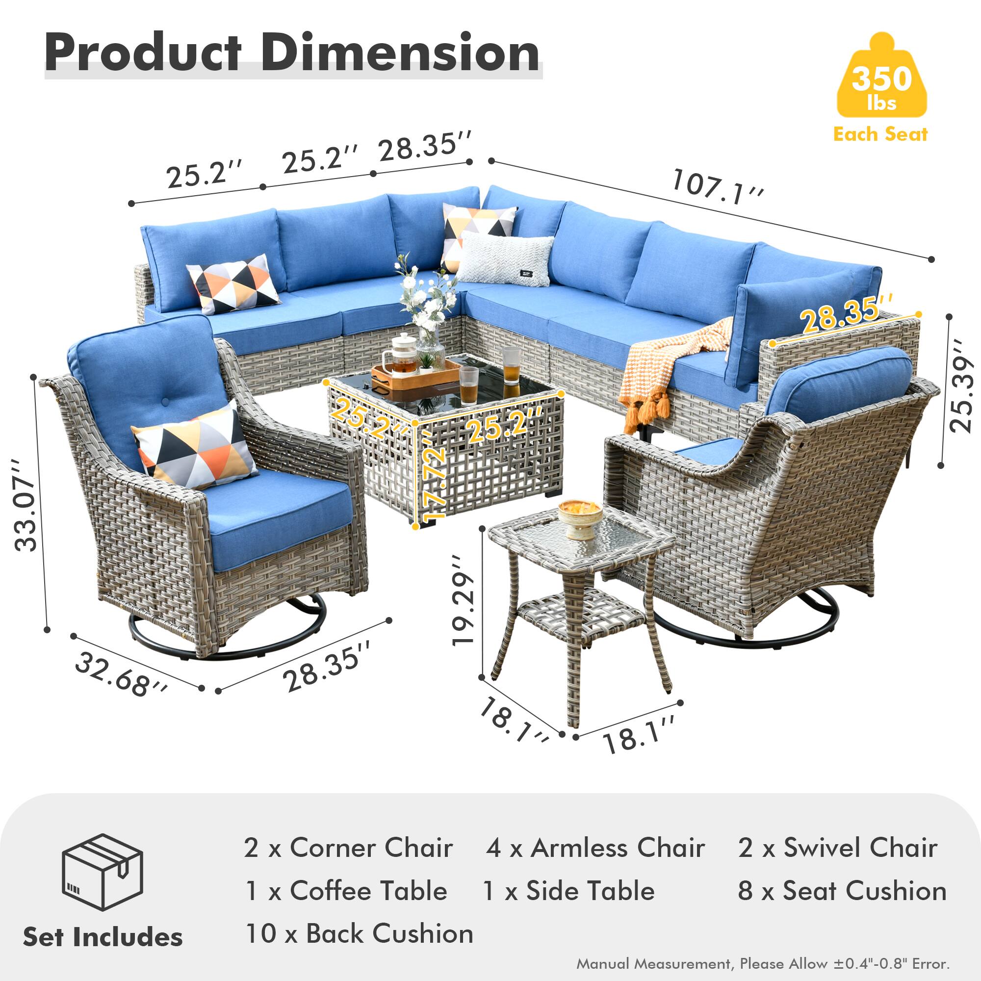**Product Dimension**

- 25.2" (Width) x 28.35" (Depth) x 107.1" (Length)
- 33.07" (Height)
- 32.68" (Armless Chair Height)
- 28.35" (Armless Chair Depth)
- 19.29" (Swivel Chair Height)
- 18.1" (Swivel Chair Depth)
- 25.39" (Coffee Table Height)
- 18.1" (Coffee Table Depth)
- 25.2" (Seat Cushion Depth)
- 350 lbs (Each Seat)

**Set Includes**

- 2 x Corner Chair
- 4 x Armless Chair
- 2 x Swivel Chair
- 1 x Coffee Table
- 1 x Side Table
- 8 x Seat Cushion
- 10 x Back Cushion

**Manual Measurement, Please Allow ±0.4"-0.8" Error.**