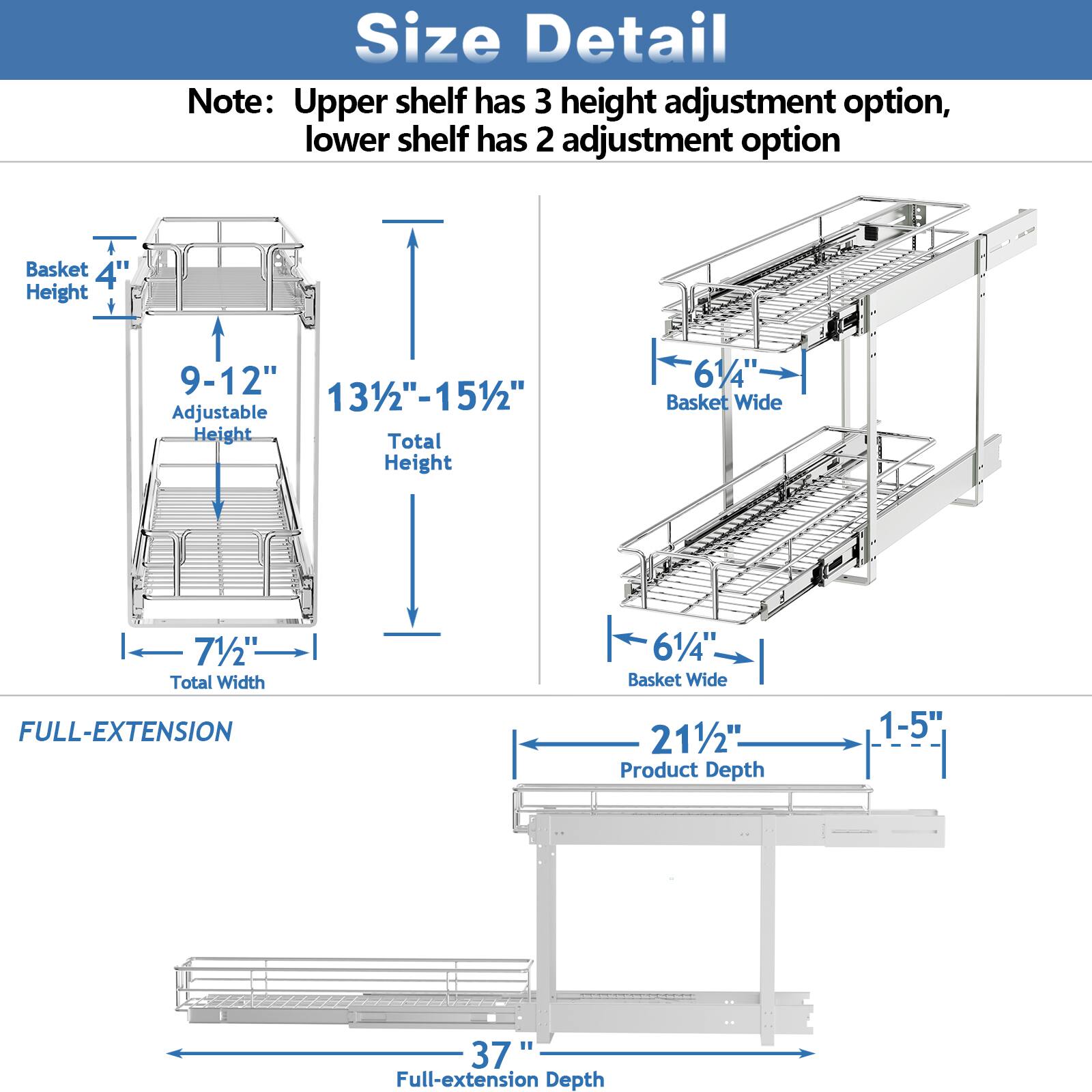 Size Detail

Note: Upper shelf has 3 height adjustment option, lower shelf has 2 adjustment option

Basket Height: 4"
Adjustable Height: 9-12"
Total Height: 131/2"-151/2"
Basket Wide: 61/4"
Total Width: 71/2"

FULL-EXTENSION

Basket Wide: 61/4"
Product Depth: 211/2"
Full-extension Depth: 37"