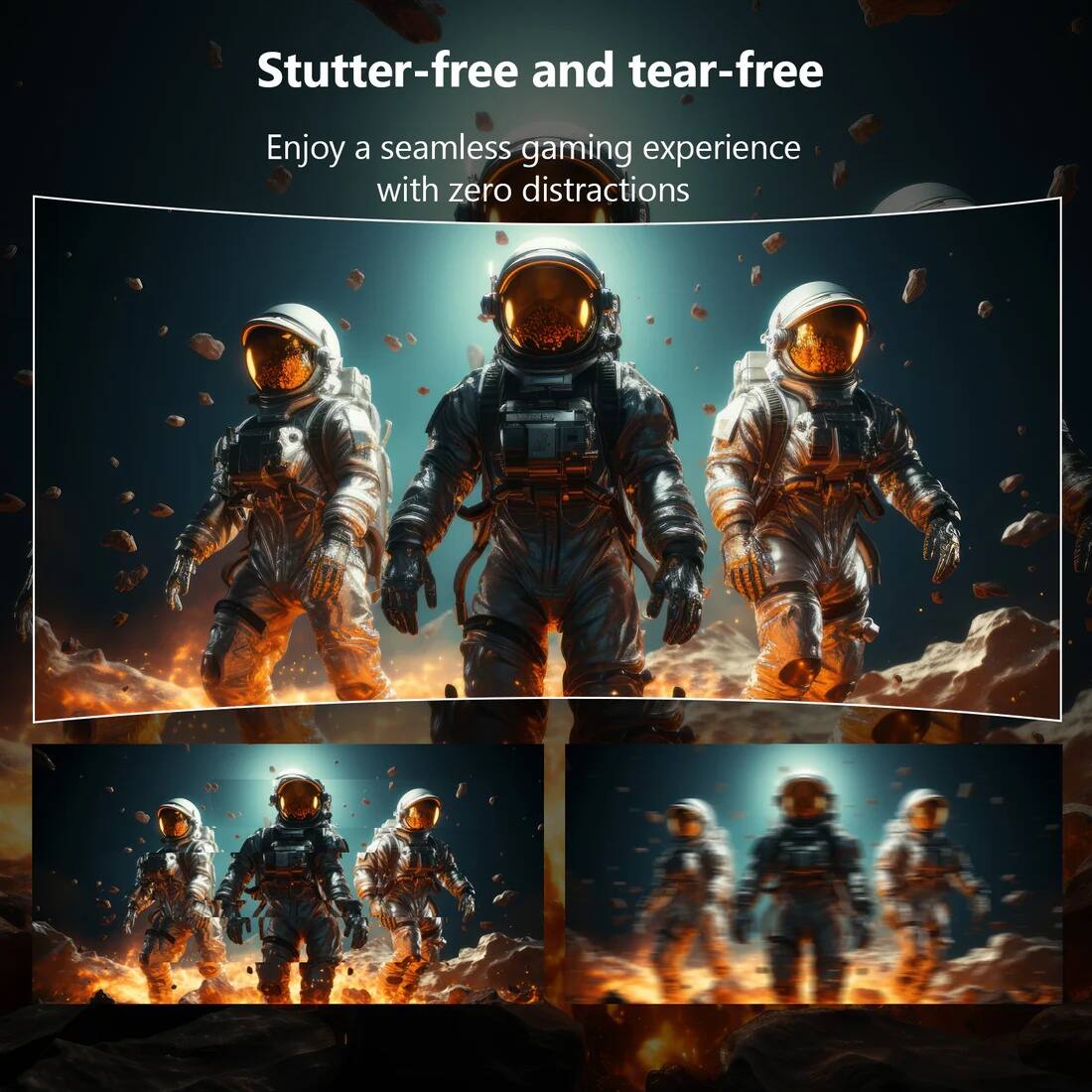 Stutter-free and tear-free  
Enjoy a seamless gaming experience with zero distractions