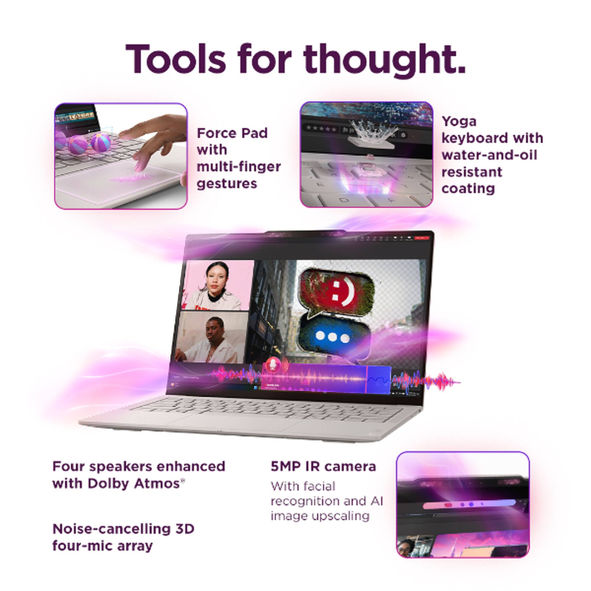 Tools for thought.

- Force Pad with multi-finger gestures
- Yoga keyboard with water-and-oil resistant coating
- Four speakers enhanced with Dolby Atmos
- Noise-cancelling 3D four-mic array
- 5MP IR camera with facial recognition and AI image upscaling