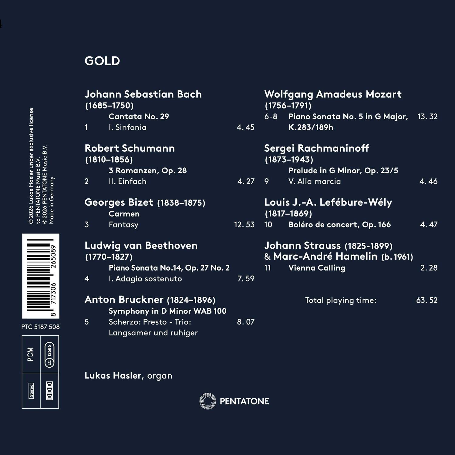 GOLD

Johann Sebastian Bach  
(1685-1750)  
Cantata No. 29  
1. Sinfonia  
4:45

Robert Schumann  
(1810-1856)  
3 Romanzen, Op. 28  
II. Einfach  
4:27

Georges Bizet  
(1838-1875)  
Carmen  
Fantasy  
12:53

Ludwig van Beethoven  
(1770-1827)  
Piano Sonata No. 14, Op. 27 No. 2  
I. Adagio sostenuto  
7:59

Anton Bruckner  
(1824-1896)  
Symphony in D Minor WAB 100  
Scherzo: Presto - Trio: Langsamer und ruhiger  
8:07

Wolfgang Amadeus Mozart  
(1756-1791)  
Piano Sonata No. 5 in G Major, K.283/189h  
6-