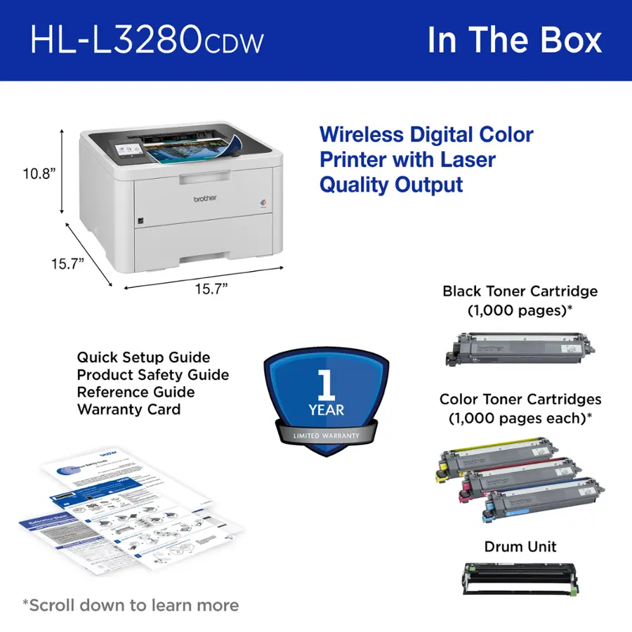 HL-L3280CDW In The Box:

* 10.8" Brother Wireless Digital Color Printer with Laser Quality Output
* 15.7" Black Toner Cartridge (1,000 pages)
* Quick Setup Guide
* Product Safety Guide
* Reference Guide
* Warranty Card (1 Year Limited Warranty)
* Color Toner Cartridges (1,000 pages each)
* Drum Unit

*Scroll down to learn more.