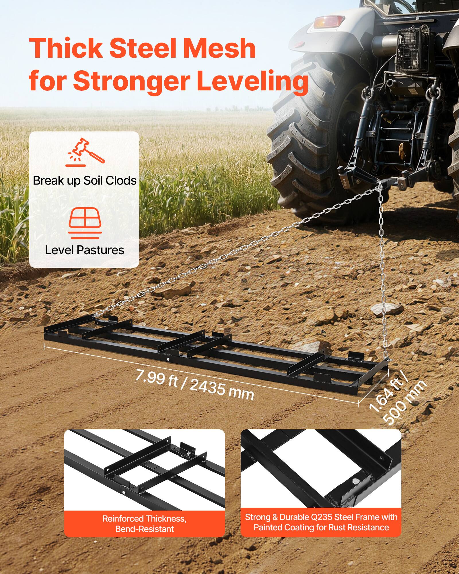 Thick Steel Mesh for Stronger Leveling

- Break up Soil Clods
- Level Pastures

7.99 ft / 2435 mm

1.64 mm / 500 mm

Reinforced Thickness, Bend-Resistant

Strong & Durable Q235 Steel Frame with Painted Coating for Rust Resistance