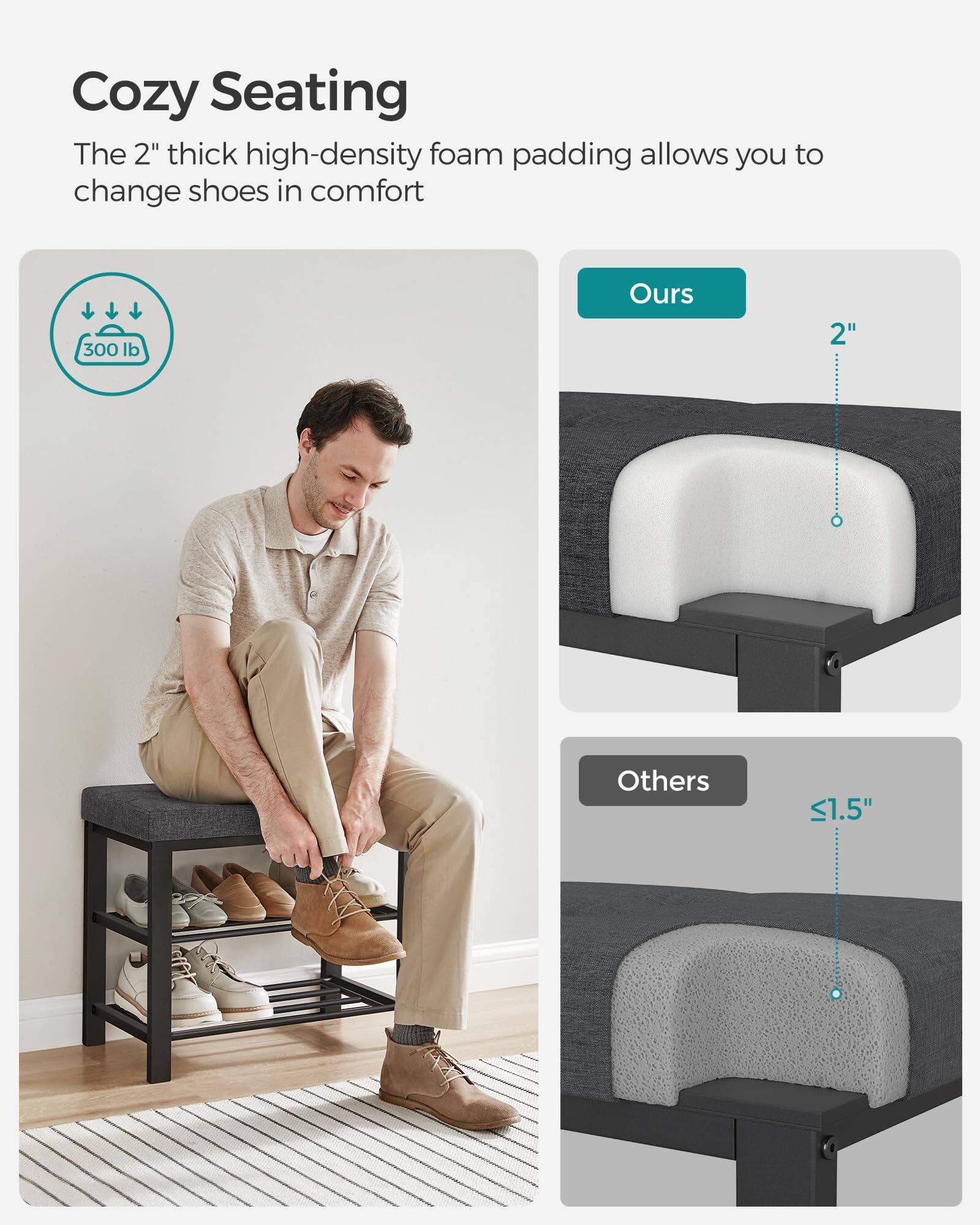 Cozy Seating  
The 2" thick high-density foam padding allows you to change shoes in comfort  

300 lb  

Ours  
2"  

Others  
<1.5"