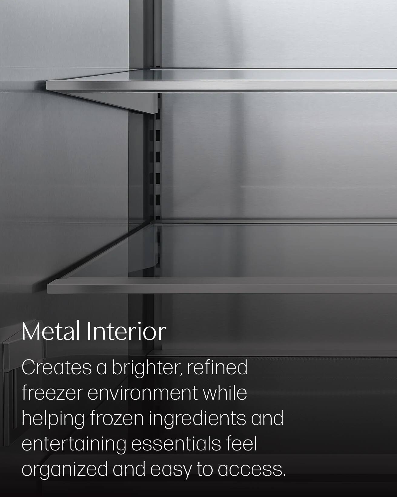 Metal Interior  
Creates a brighter, refined freezer environment while helping frozen ingredients and entertaining essentials feel organized and easy to access.