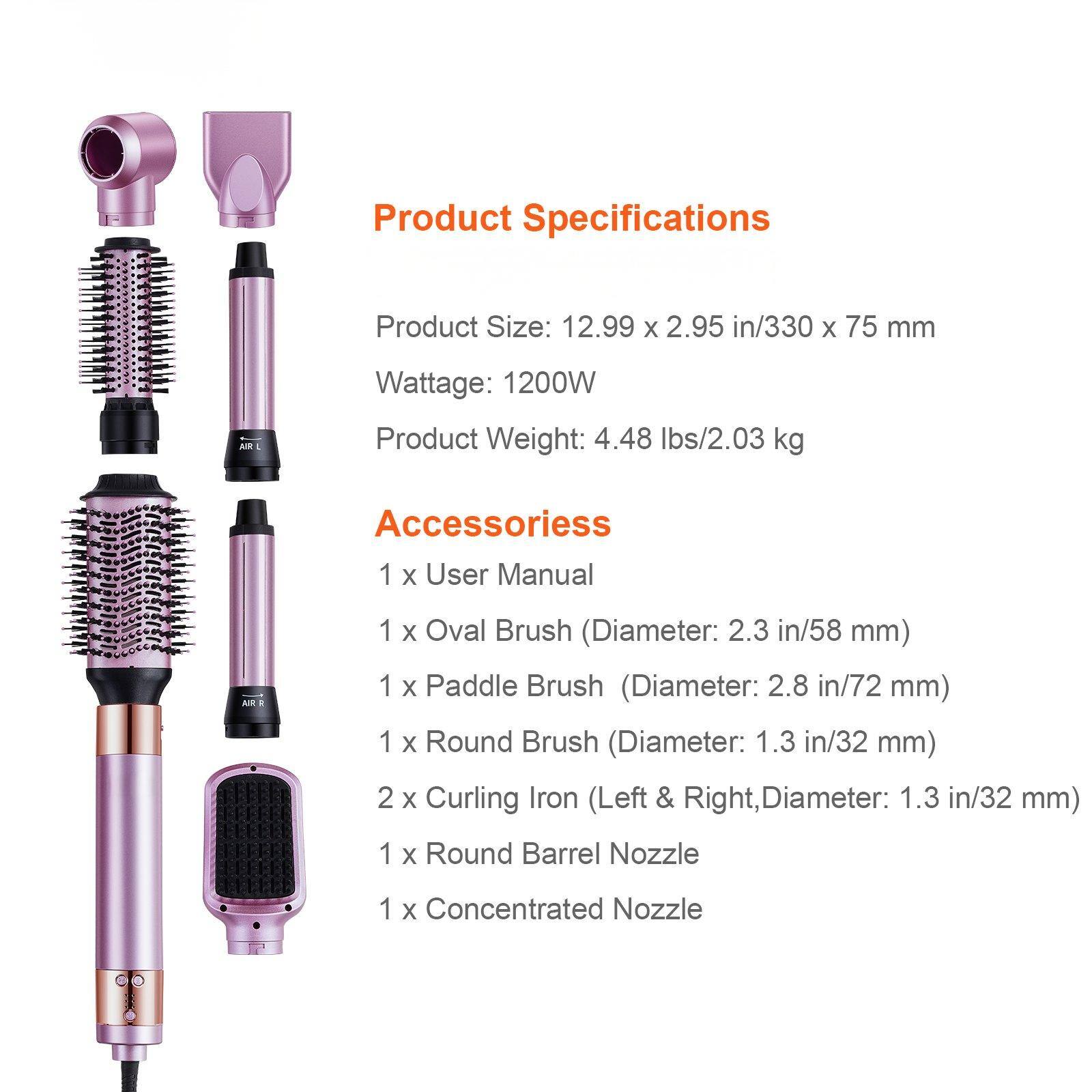 Product Specifications

Product Size: 12.99 x 2.95 in/330 x 75 mm  
Wattage: 1200W  
Product Weight: 4.48 lbs/2.03 kg  

Accessories  
1 x User Manual  
1 x Oval Brush (Diameter: 2.3 in/58 mm)  
1 x Paddle Brush (Diameter: 2.8 in/72 mm)  
1 x Round Brush (Diameter: 1.3 in/32 mm)  
2 x Curling Iron (Left & Right, Diameter: 1.3 in/32 mm)  
1 x Round Barrel Nozzle  
1 x Concentrated Nozzle