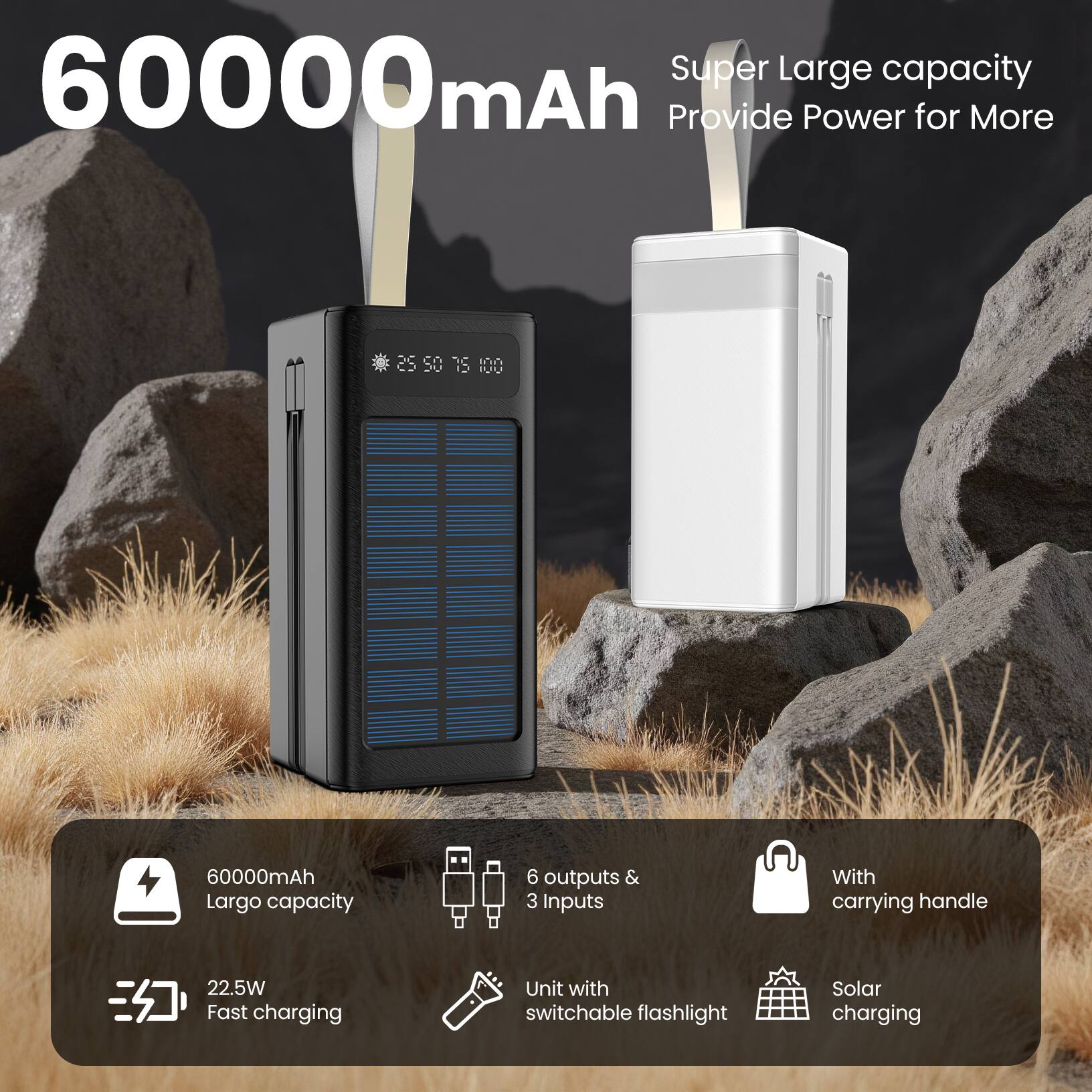 60000mAh  
Super Large capacity  
Provide Power for More  

60000mAh  
Largo capacity  

22.5W Fast charging  

6 outputs & 3 inputs  

With carrying handle  

Unit with switchable flashlight  

Solar charging