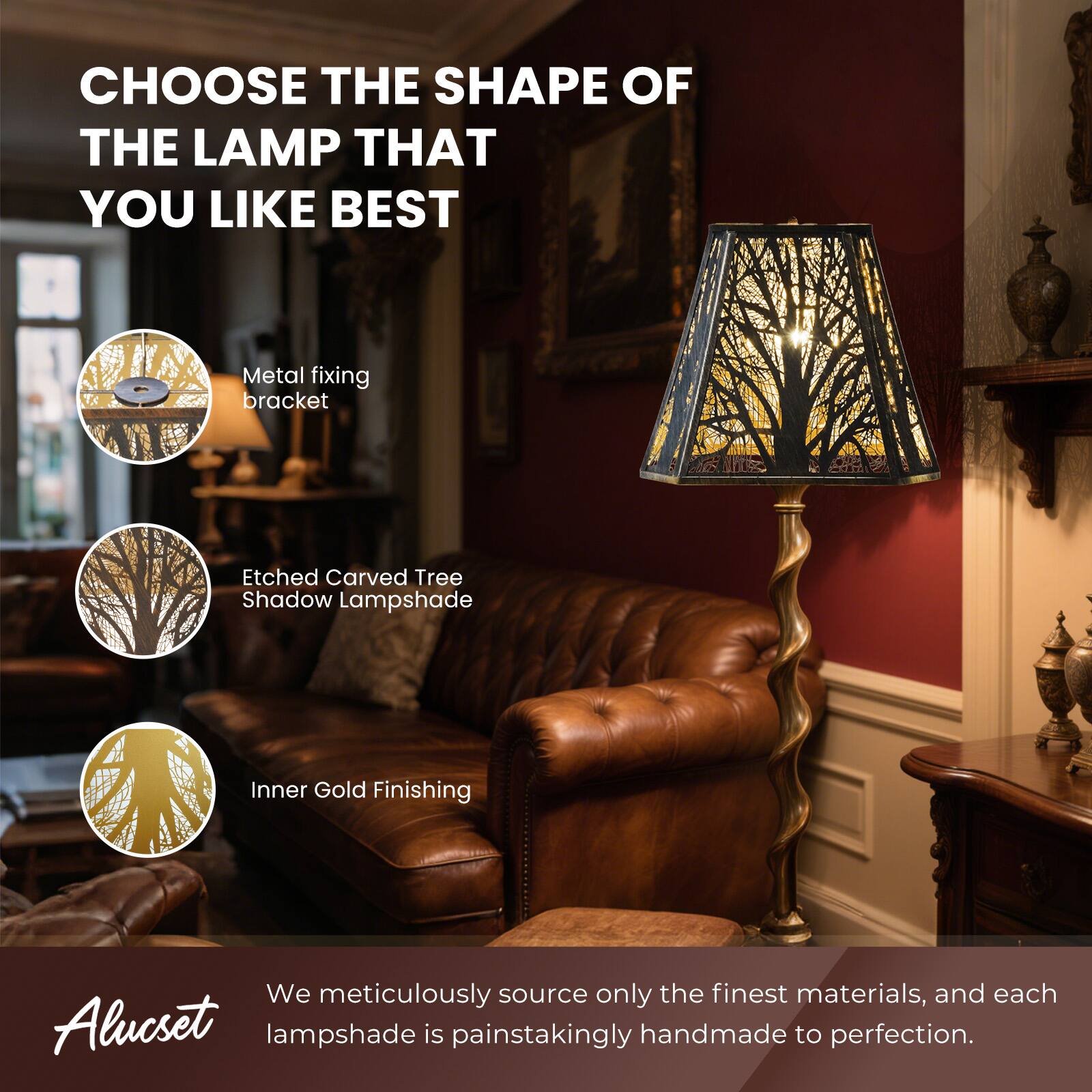 CHOOSE THE SHAPE OF THE LAMP THAT YOU LIKE BEST

- Metal fixing bracket
- Etched Carved Tree Shadow Lampshade
- Inner Gold Finishing

We meticulously source only the finest materials, and each Alucset lampshade is painstakingly handmade to perfection.