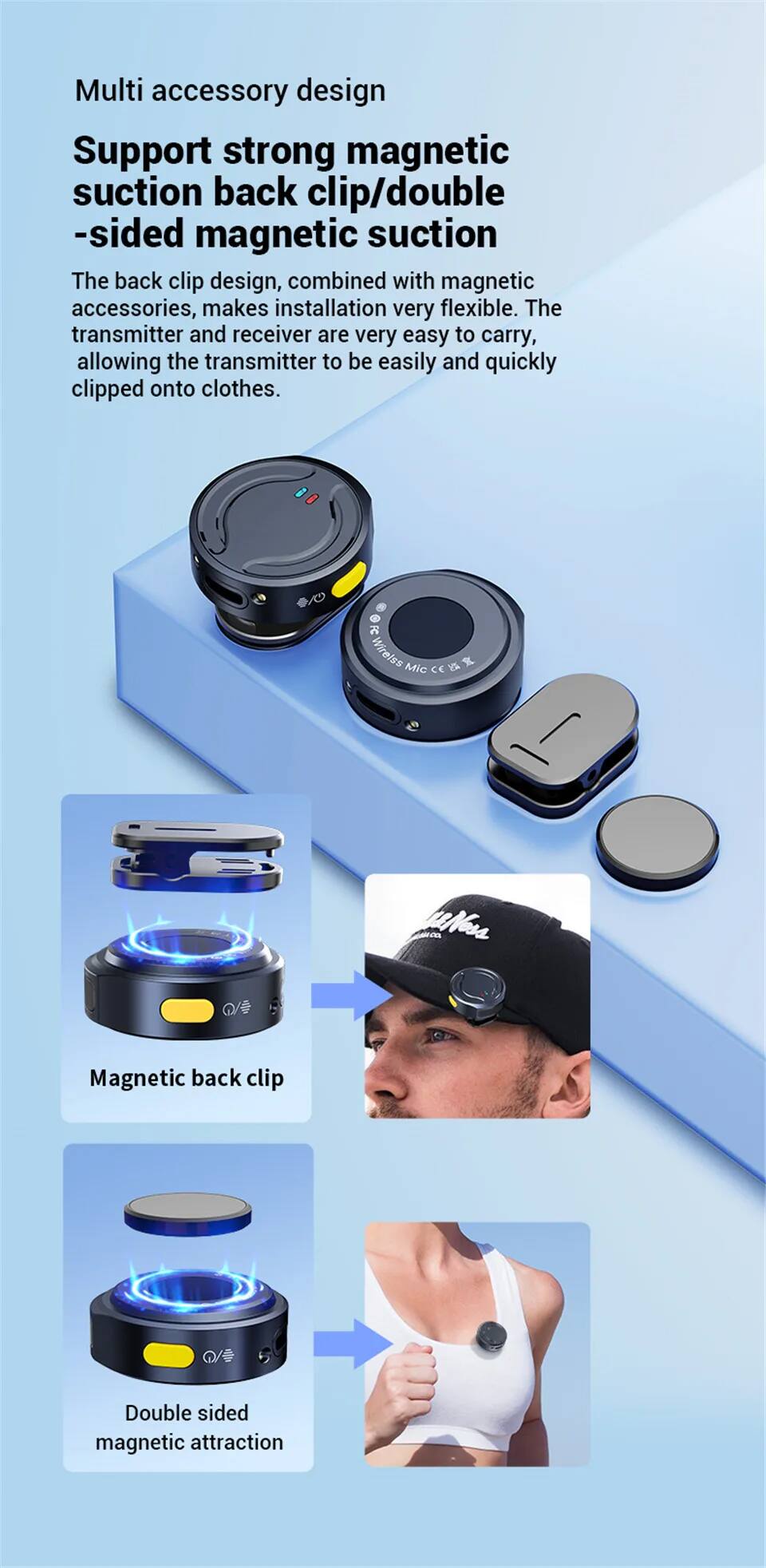 Multi accessory design  
Support strong magnetic suction back clip/double-sided magnetic suction  

The back clip design, combined with magnetic accessories, makes installation very flexible. The transmitter and receiver are very easy to carry, allowing the transmitter to be easily and quickly clipped onto clothes.  

Magnetic back clip  
Double sided magnetic attraction