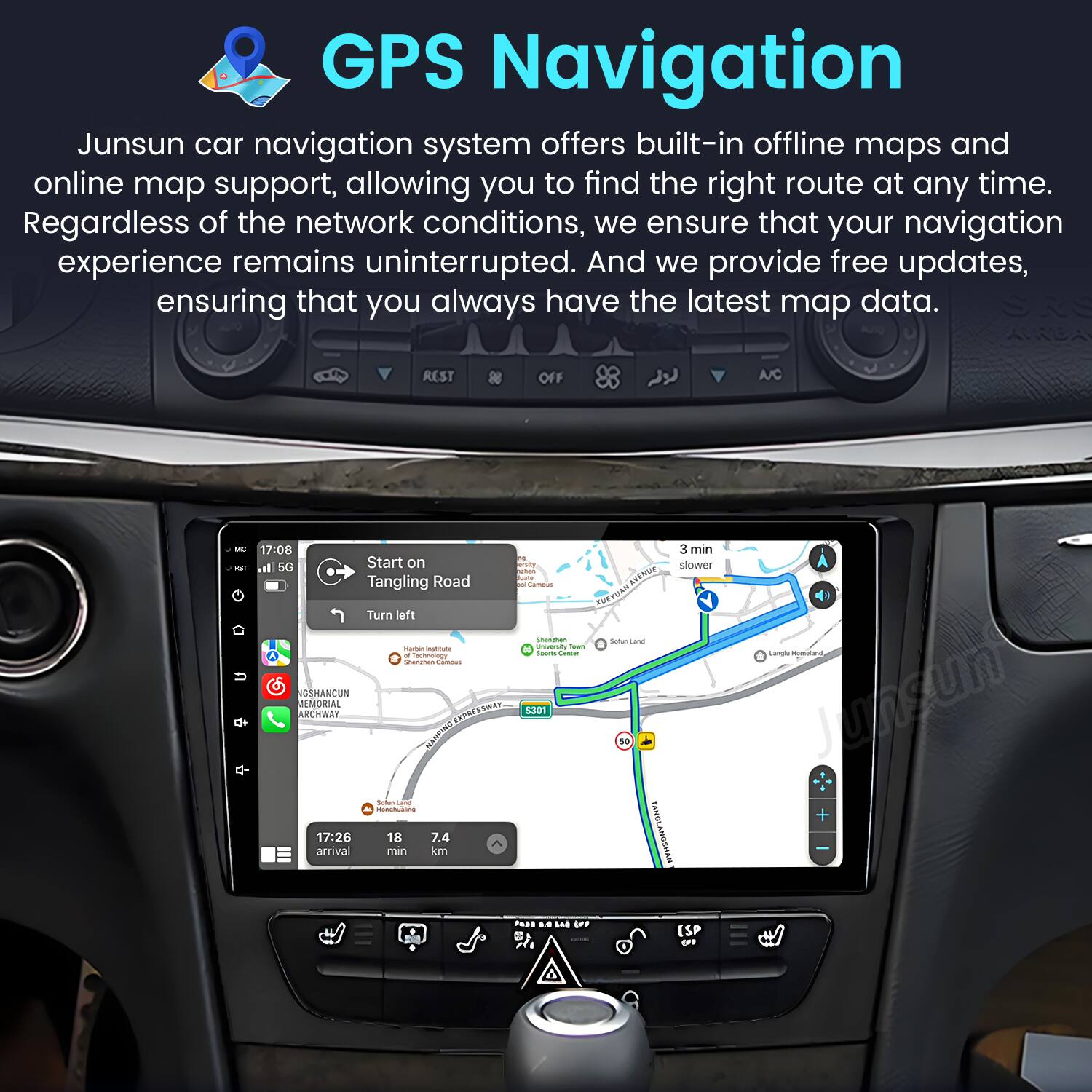 GPS Navigation

Junsun car navigation system offers built-in offline maps and online map support, allowing you to find the right route at any time. Regardless of the network conditions, we ensure that your navigation experience remains uninterrupted. And we provide free updates, ensuring that you always have the latest map data.

REST OFF A/C - - O 17:08 3 min al 50 Start on A5 slower - Tangling Road I - Comeus ohing_toANa KVEN BUE Turn left - Satun Lane - - universit - - - nechoumogy - OSHENCUN AEMORAL ARCHBAY TEPRESTWAR 3301 AANT S - munuhuatme 17:26 18 7.4 arrival min km wewS/Ary d0 Langl Conuearc Junsun PAsS .. E .Fe ESP -