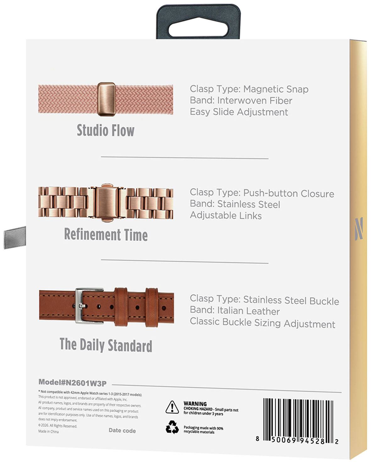 Studio Flow  
Clasp Type: Magnetic Snap  
Band: Interwoven Fiber  
Easy Slide Adjustment  

Refinement Time  
Clasp Type: Push-button Closure  
Band: Stainless Steel  
Adjustable Links  

The Daily Standard  
Clasp Type: Stainless Steel Buckle  
Band: Italian Leather  
Classic Buckle Sizing Adjustment  

Model#N2601W3P  
Not compatible with 42mm Apple Watch series 1-3 (2015-2017)  
This product is not approved, endorsed, or affiliated with Apple, Inc.  
All product names, logos, and brands are property of their respective owners.  
All company, product, and service names used on this packaging or product are for identification purposes only. Use of these names, logos, and brands does not imply endorsement.  
© 2020 All Rights Reserved.  
Made in China  

Date code  

WARNING: CHOKING HAZARD Small parts not for children under 3 years  
Packaging made with 90% recyclable materials  

8 50069 94528 2
