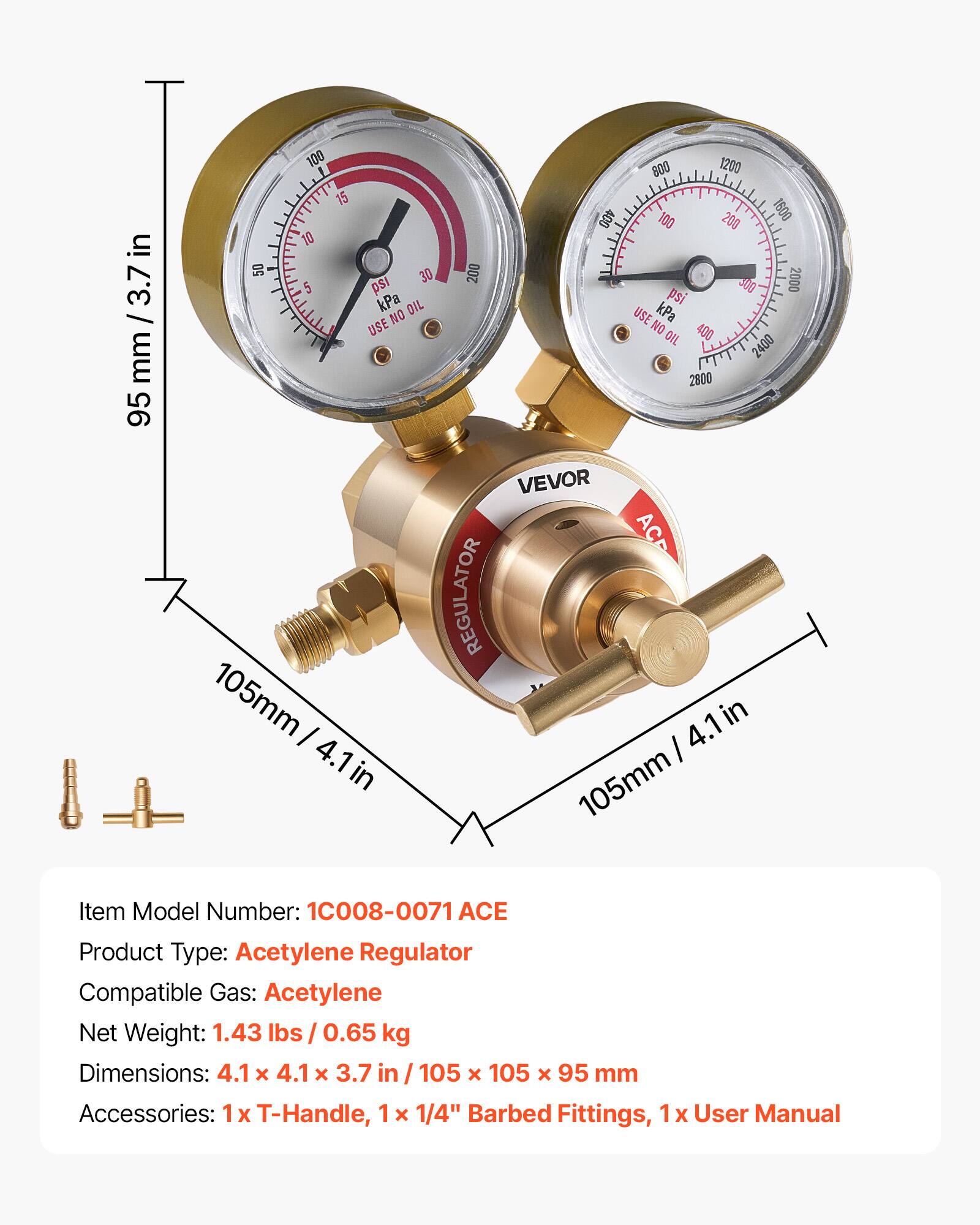 in / mm / 3.7 in mm 95 100 1200 800 15 400 100 200 1800 10 50 30 200 5 ps J00 2000 kPa pSi OIL USE kPa NO USE NO 400 OIL 2400 2800 VEVOR ACP REGULATOR 105mm I 4.1 in 4.1 I in 105mm

Item Model Number: 1C008-0071 ACE
Product Type: Acetylene Regulator
Compatible Gas: Acetylene
Net Weight: 1.43 lbs / 0.65 kg
Dimensions: 4.1 x 4.1 x 3.7 in / 105 x 105 x 95 mm
Accessories: 1x T-Handle, 1 x 1/4" Barbed Fittings, 1 x User Manual