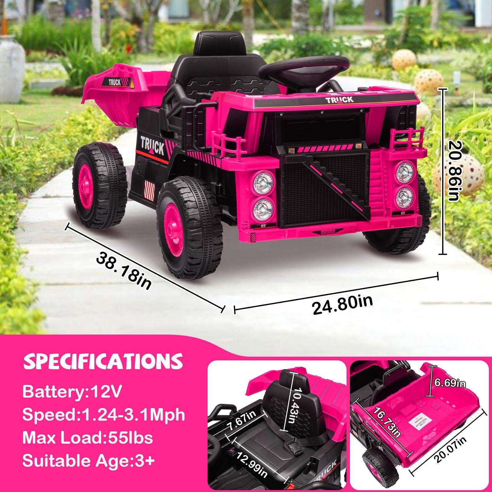 TRUCK

20.86in  
38.18in  
24.80in  

SPECIFICATIONS  
Battery: 12V  
Speed: 1.24-3.1Mph  
Max Load: 55lbs  
Suitable Age: 3+  

12.99in  
10.43in  
16.73in  
6.69in  
20.07in  
7.67in  
12.99in