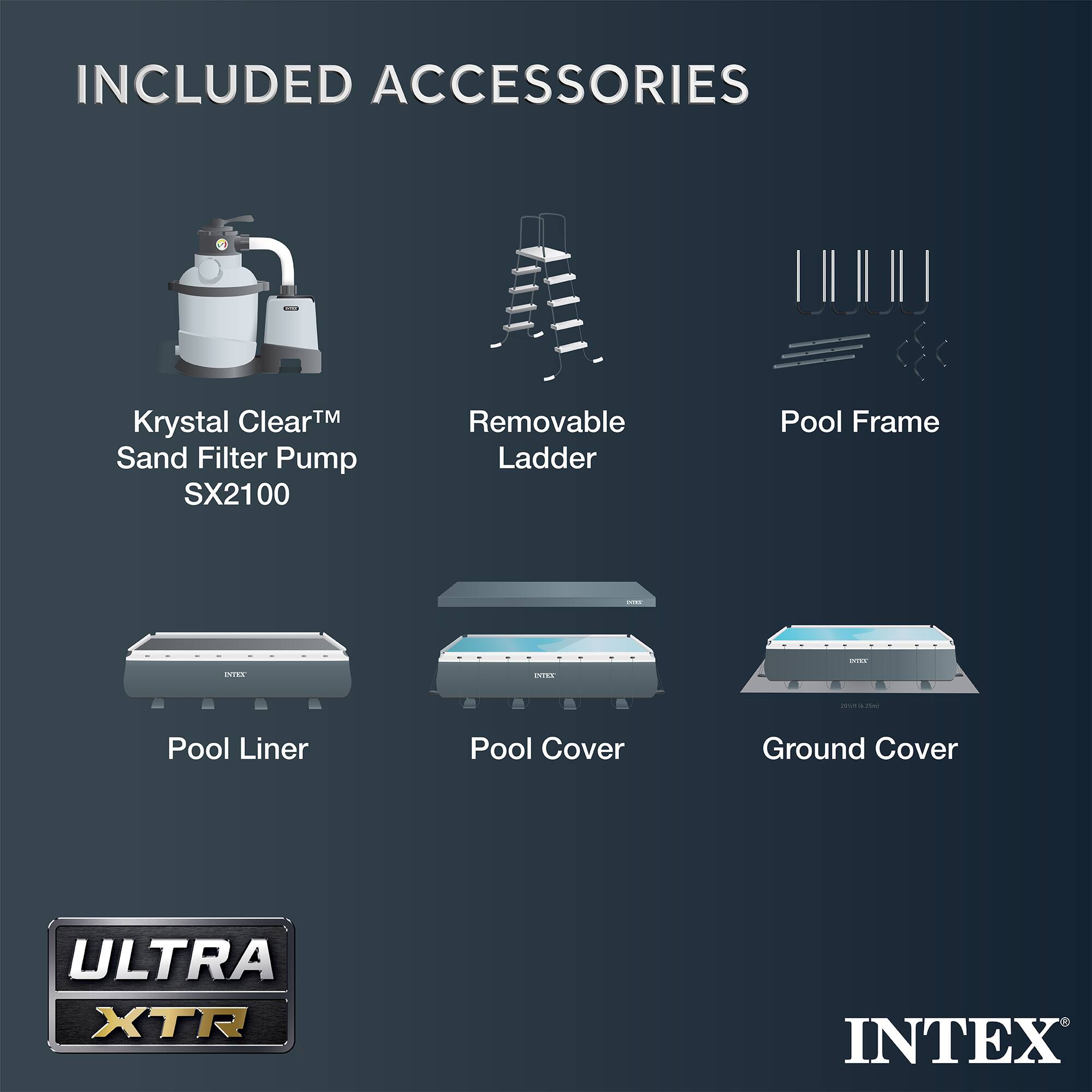 INCLUDED ACCESSORIES

- Krystal Clear™ Sand Filter Pump SX2100
- Removable Ladder
- Pool Frame
- Pool Liner
- Pool Cover
- Ground Cover

ULTRA XTR

INTEX