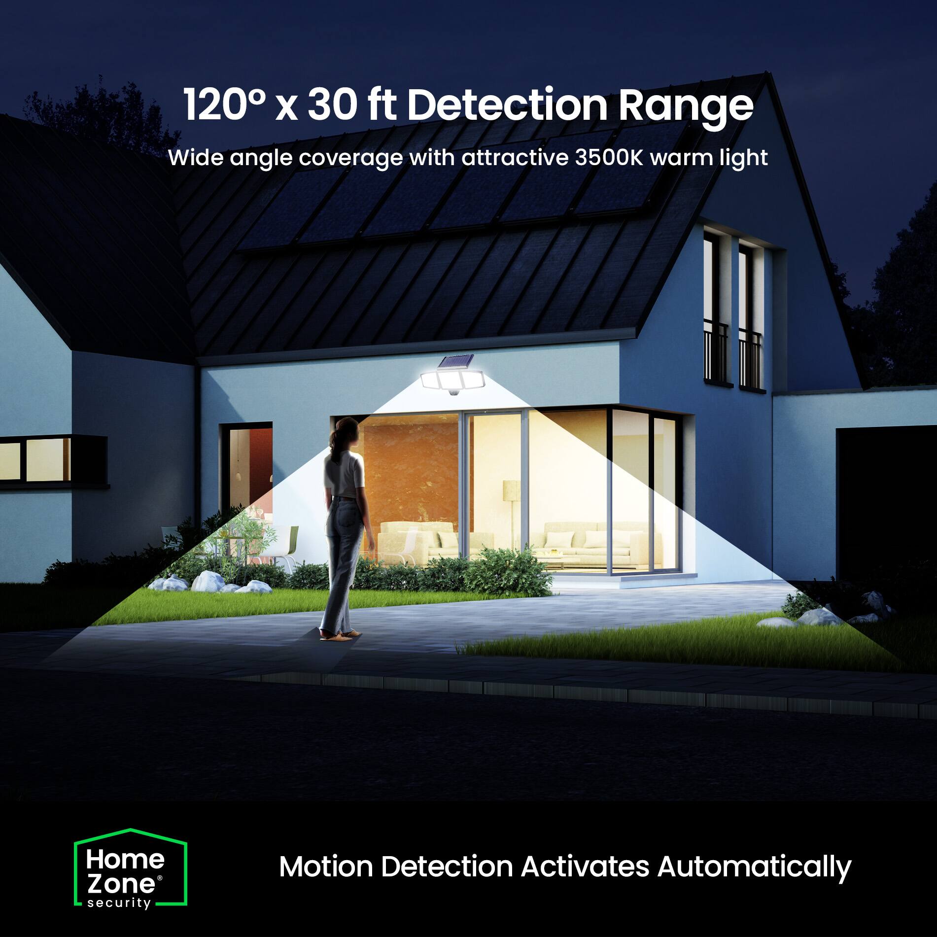 120° x 30 ft Detection Range  
Wide angle coverage with attractive 3500K warm light  

Home Zone security  
Motion Detection Activates Automatically