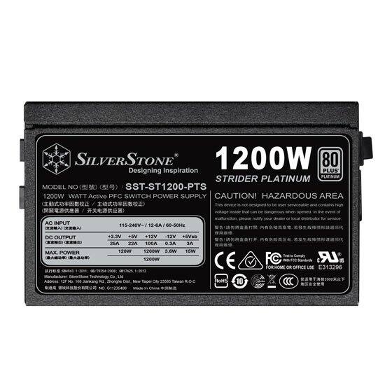 SILVERSTONE  
1200W  
80+ Designing Inspiration PLUS  
STRIDER PLATINUM  
MODEL NO: SST-ST1200-PTS  
1200W WATT Active PFC SWITCH POWER SUPPLY  

CAUTION! HAZARDOUS AREA  
This device is not designed to be user serviceable and contains hazardous materials.  

AC INPUT: 115-240V~ 12A 60-50Hz  
DC OUTPUT:  
-3.3V 20A 66W  
+5V 22A 110W  
+12V 100A 1200W  
-12V 0.3A 3.6W  
+5VSB 2A 10W  

MAX POWER: 1200W  

CE  
RoHS  
FCC  
UL  

FOR HOME OR OFFICE USE  

E313296  

PM Zhonghe Naea Talpes City 23585 ROC NO 11236400