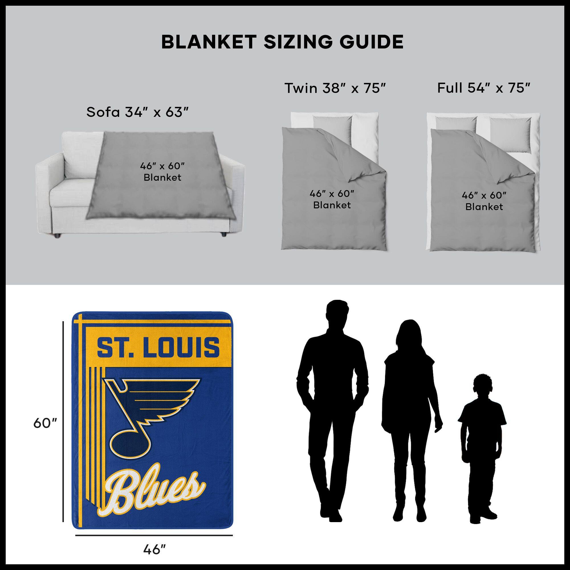 BLANKET SIZING GUIDE

Sofa 34" x 63"  
46" x 60" Blanket

Twin 38" x 75"  
46" x 60" Blanket

Full 54" x 75"  
46" x 60" Blanket

ST. LOUIS Blues  
46" x 60"