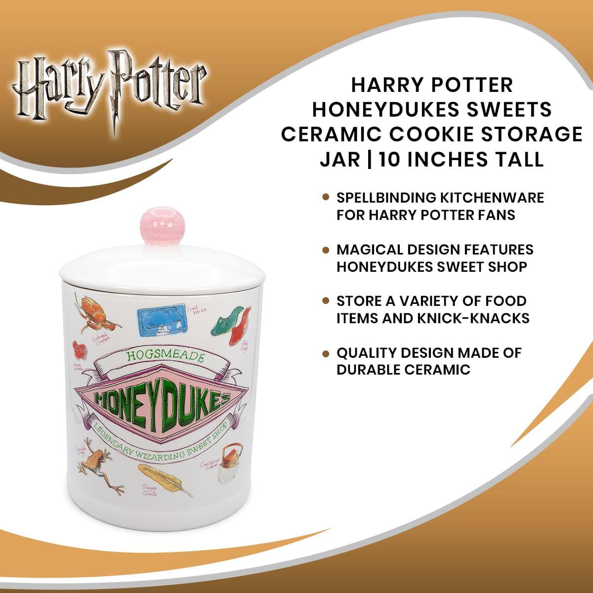 Harry Potter  
HARRY POTTER HONEYDUKES SWEETS CERAMIC COOKIE STORAGE JAR | 10 INCHES TALL  
SPELLBINDING KITCHENWARE FOR HARRY POTTER FANS  
MAGICAL DESIGN FEATURES HONEYDUKES SWEET SHOP  
STORE A VARIETY OF FOOD ITEMS AND KNICK-KNACKS  
QUALITY DESIGN MADE OF DURABLE CERAMIC  

HOGSMEADE  
HONEYDUKE'S  
LEGENDARY WIZARDING SWEET SHOP