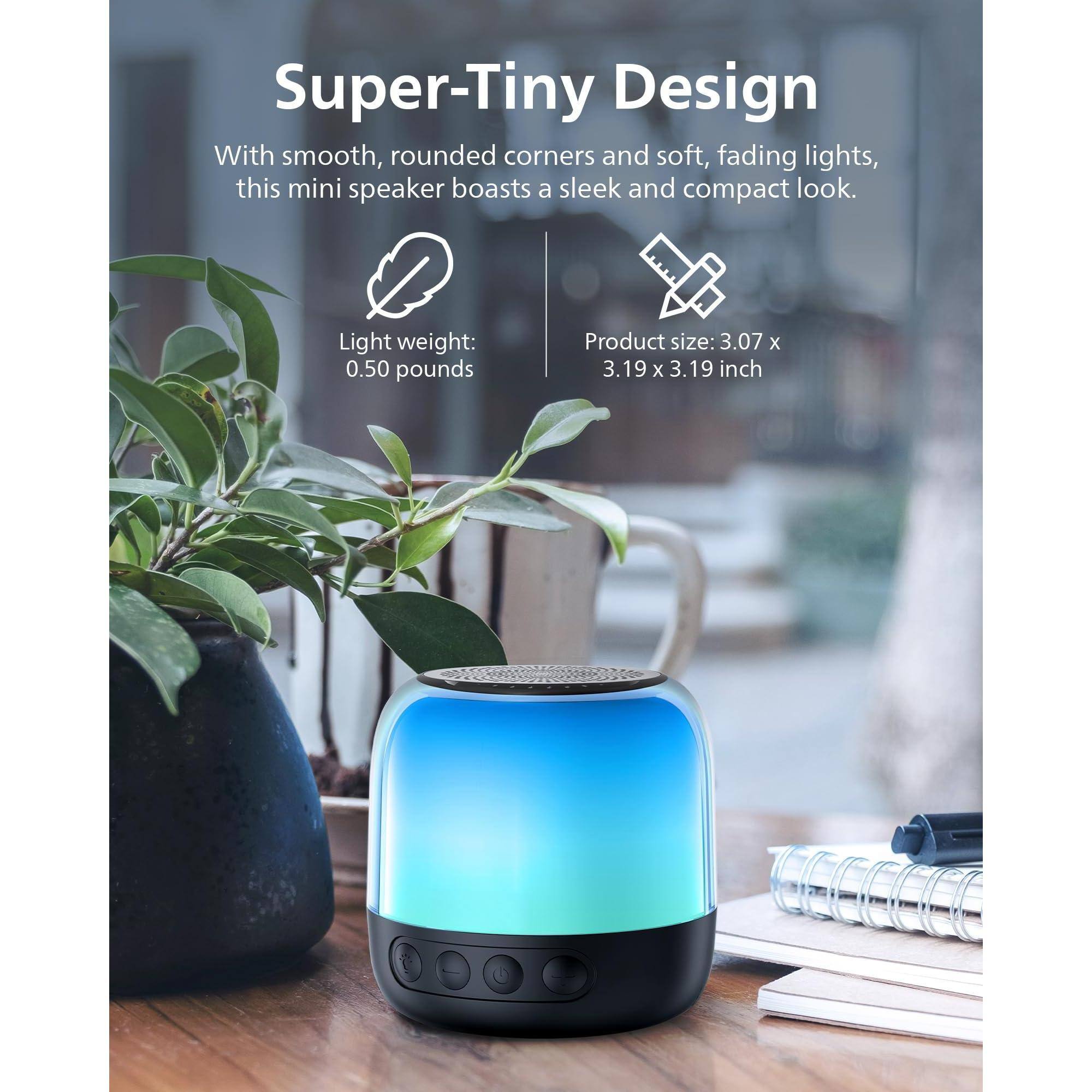 Super-Tiny Design

With smooth, rounded corners and soft, fading lights, this mini speaker boasts a sleek and compact look.

Light weight: 0.50 pounds

Product size: 3.07 x 3.19 x 3.19 inch