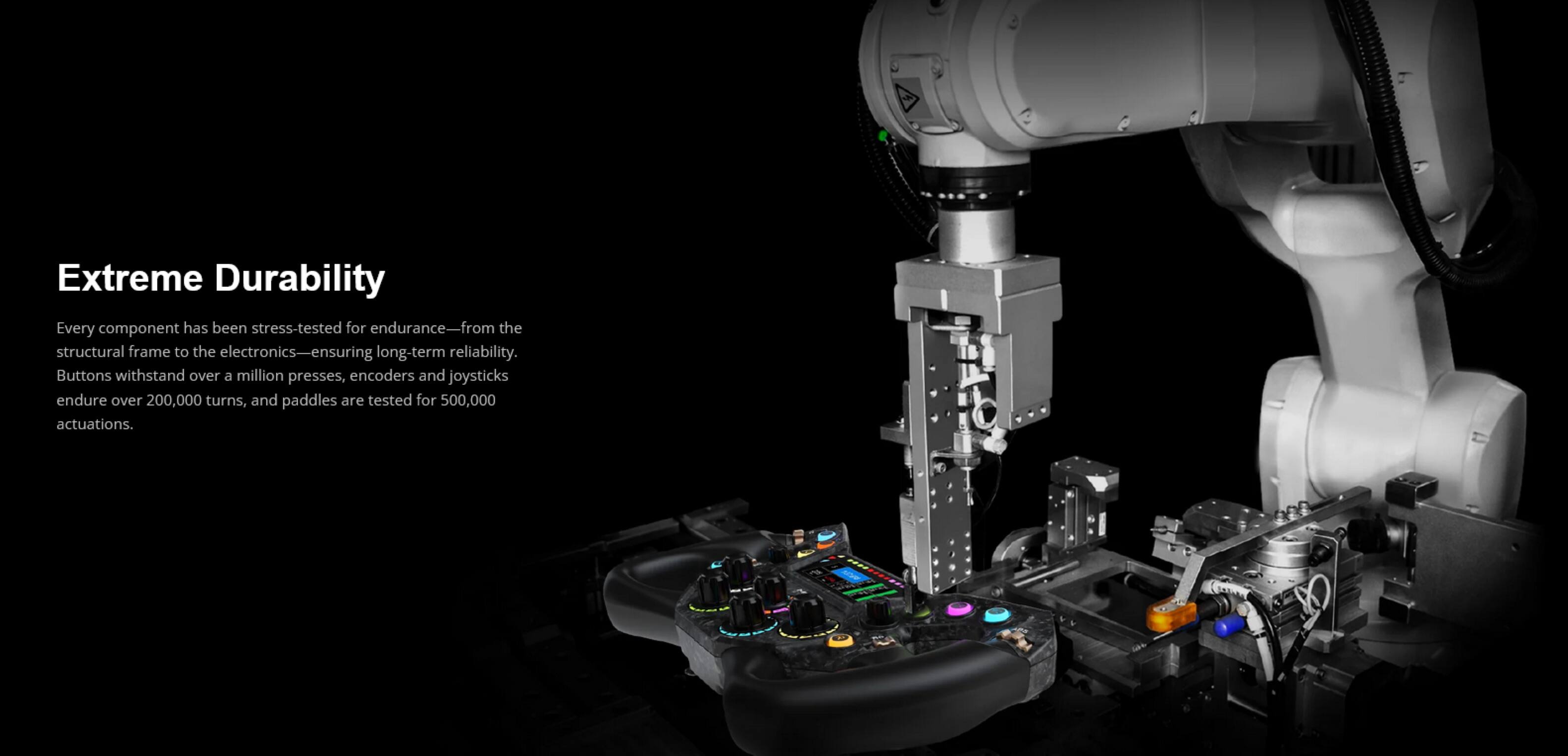 Extreme Durability

Every component has been stress-tested for endurance—from the structural frame to the electronics—ensuring long-term reliability. Buttons withstand over a million presses, encoders and joysticks endure over 200,000 turns, and paddles are tested for 500,000 actuations.