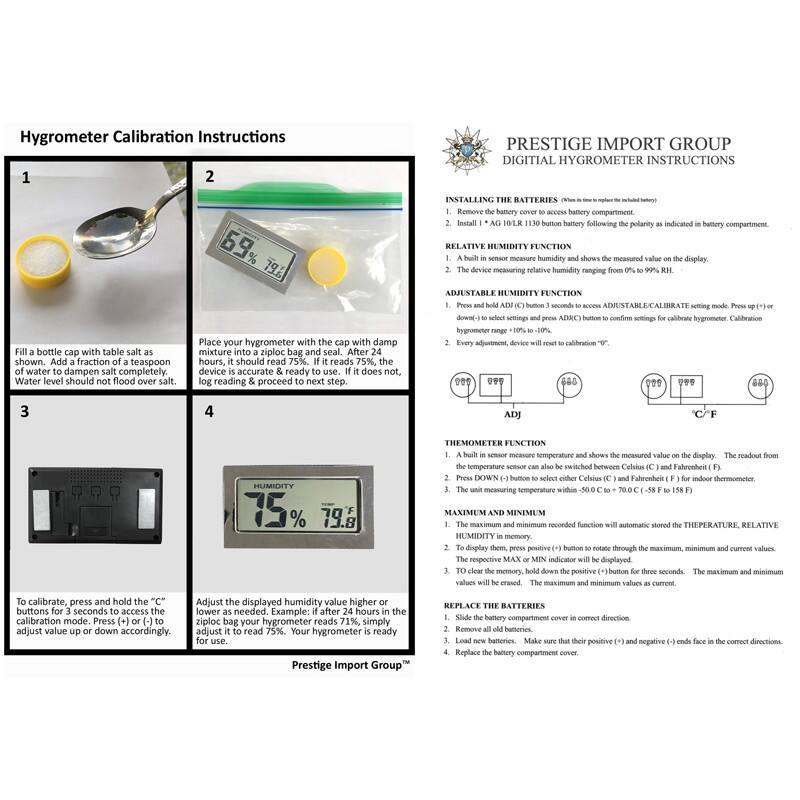 Hygrometer Calibration Instructions

1. Fill a bottle cap with table salt as soon as possible. Add a fraction teaspoon of water to dampen salt completely. Water level should not flood over salt.

2. Place your hygrometer with the cap with damp mixture into a ziploc bag and seal. After 24 hours, it should read 75%. If it does not, proceed to next step.

3. To calibrate, press and hold the "C" button for 5 seconds to enter calibration mode. Press "+" or "-" to adjust value up or down accordingly.

4. Adjust the displayed humidity value higher or lower until your hygrometer reads 75%. Your hygrometer is ready for use.

PRESTIGE IMPORT GROUP  
DIGITAL HYGROMETER INSTRUCTIONS

INSTALLING THE BATTERIES
1. Remove the battery cover to access the battery compartment.
2. Install 1 x AG10 LR1130 button battery following the polarity as indicated in battery compartment.

RELATIVE HUMIDITY FUNCTION
1. A built-in sensor measures humidity and shows the measured value on the display.
2. The device measuring relative humidity ranging from 0% to 99% RH.

ADJUSTABLE H