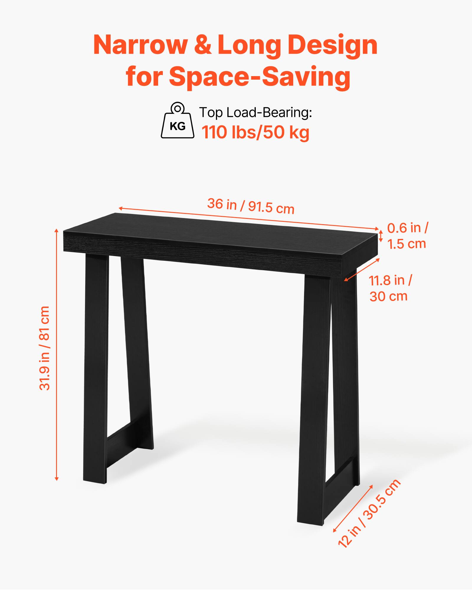 Narrow & Long Design for Space-Saving

Top Load-Bearing: 110 lbs/50 kg

36 in / 91.5 cm

0.6 in / 1.5 cm

11.8 in / 30 cm

31.9 in / 81 cm

12 in / 30.5 cm