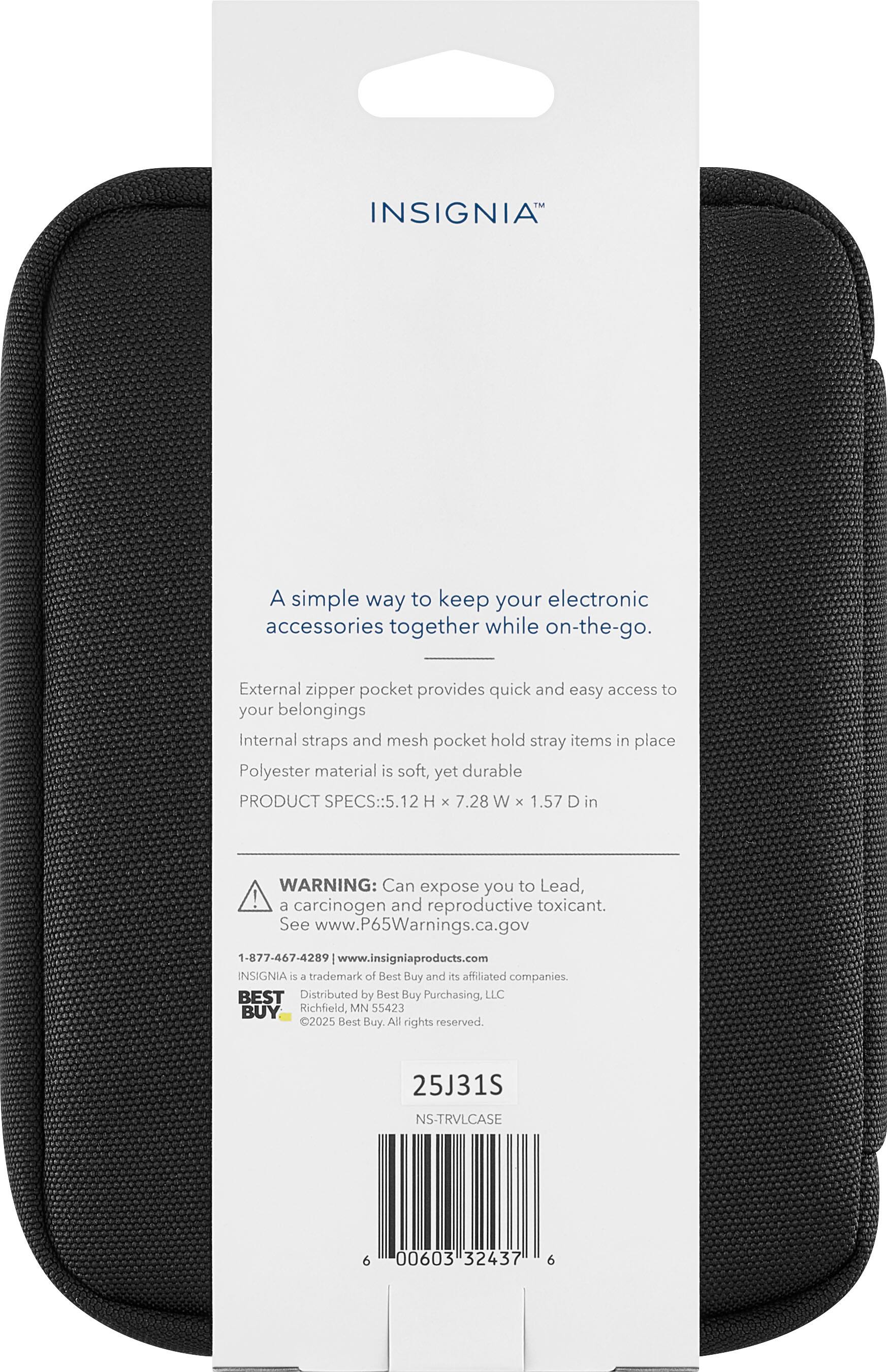 INSIGNIA  
A simple way to keep your electronic accessories together while on-the-go.  
External zipper pocket provides quick and easy access to your belongings.  
Internal straps and mesh pocket hold stray items in place.  
Polyester material is soft, yet durable.  

PRODUCT SPECS: 5.12 H x 7.28 W x 1.57 D in  

WARNING: Can expose you to Lead, a carcinogen and reproductive toxicant. See www.P65Warnings.ca.gov  

1-877-467-4289 | www.insigniaproducts.com  

INSIGNIA is a trademark of Best Buy and its affiliated companies.  
BEST Distributed by Best Buy Purchasing, LLC  
Richfield, MN 55423  
©2025 Best Buy. All rights reserved.  

25J31S  
NS-TRVL-CASE  
6 00603 32437 6