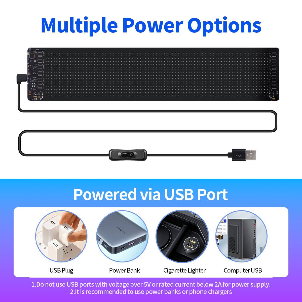 Multiple Power Options

Powered via USB Port

USB Plug
Power Bank
Cigarette Lighter
Computer USB

1. Do not use USB ports with voltage over 5V or rated current below 2A for power supply.
2. It is recommended to use power banks or phone chargers