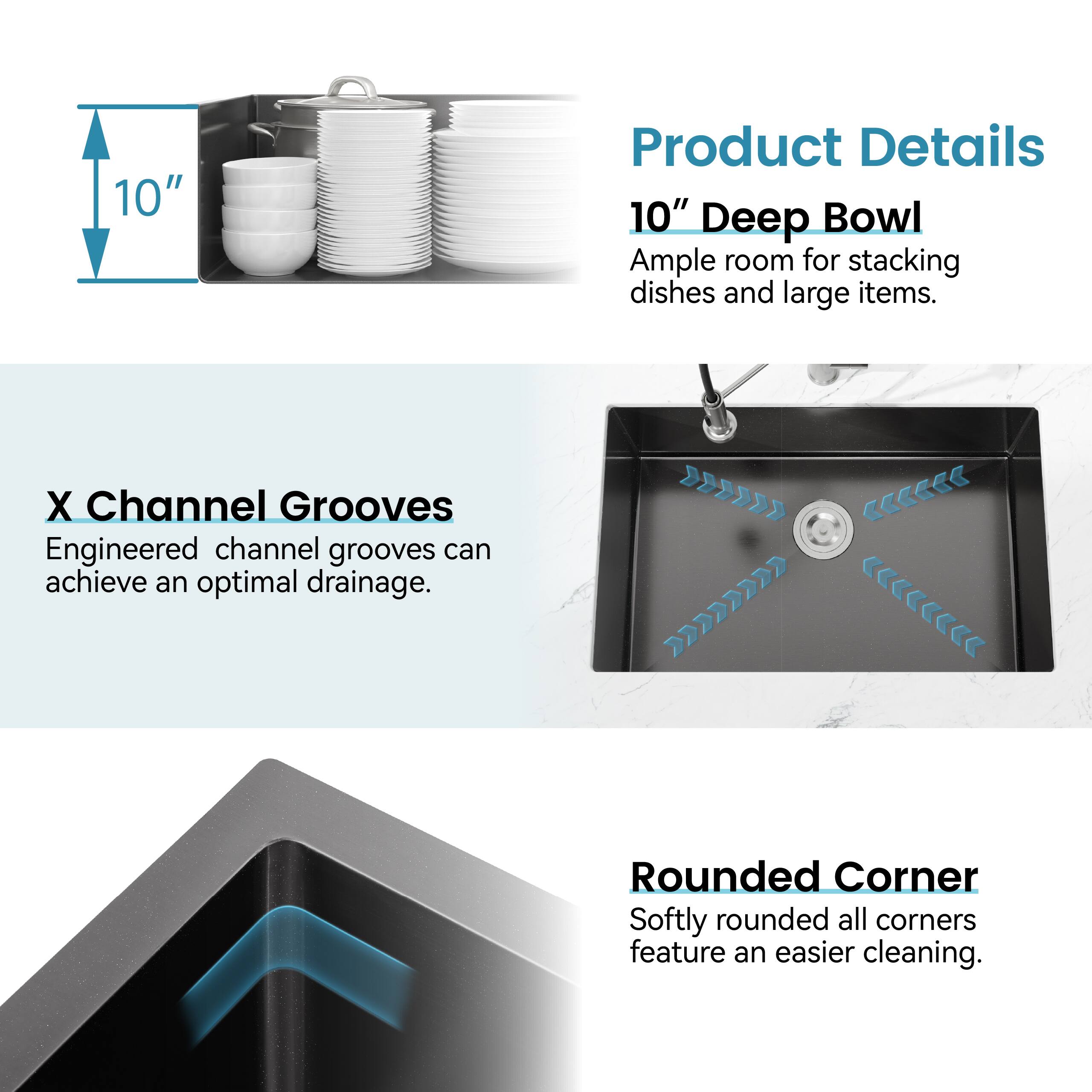 **Product Details**

- **10" Deep Bowl**  
  Ample room for stacking dishes and large items.

- **X Channel Grooves**  
  Engineered channel grooves can achieve an optimal drainage.

- **Rounded Corner**  
  Softly rounded all corners feature an easier cleaning.