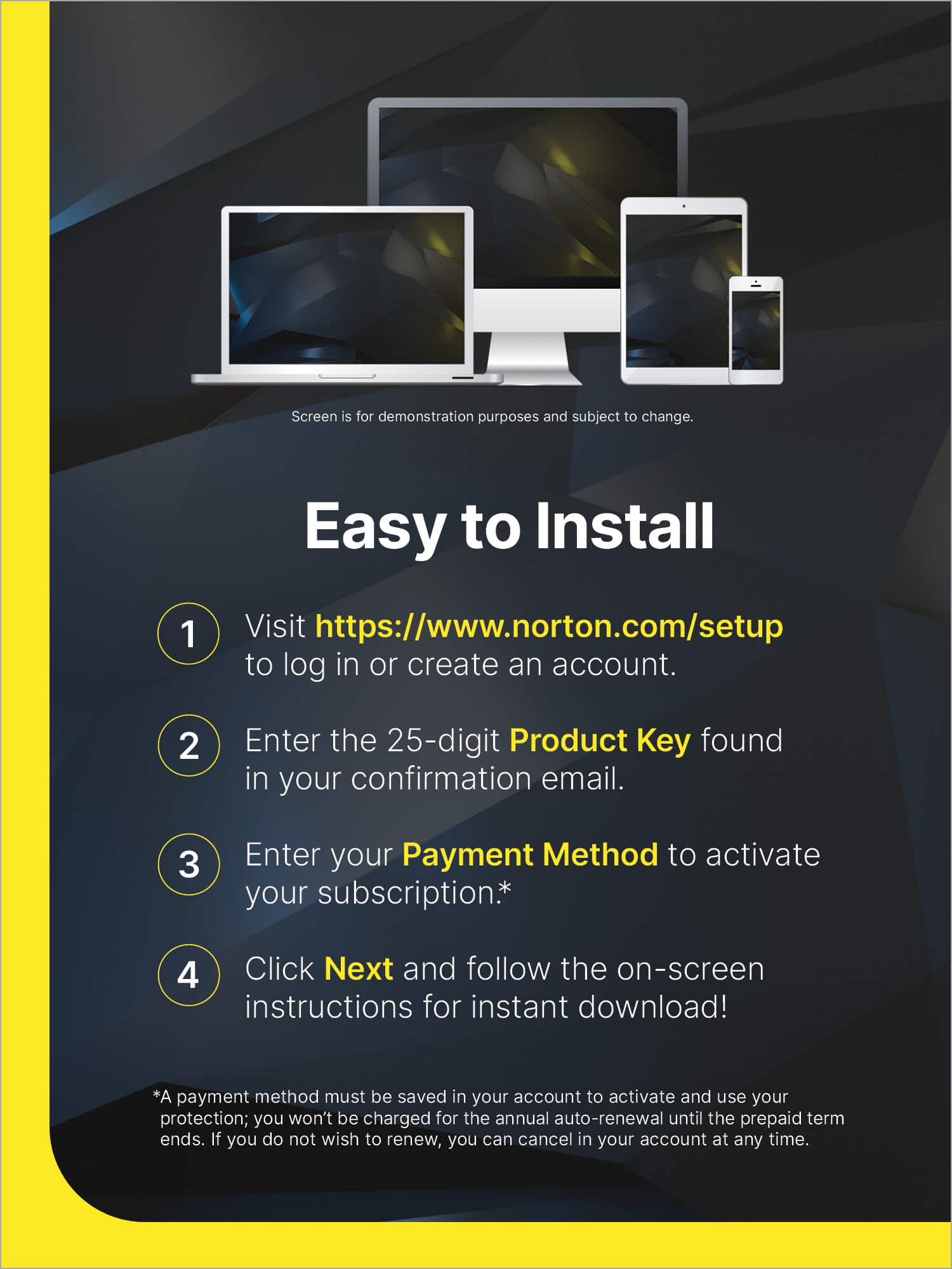 Easy to Install:
1. Visit <https://www.norton.com/setup> to log in or create an account.
2. Enter the 25-digit Product Key found in your confirmation email.
3. Enter your Payment Method to activate your subscription.
4. Click Next and follow the on-screen instructions for instant download!
Note: A payment method must be saved in your account to activate and use your protection; you won't be charged for the annual auto-renewal until the prepaid term ends. If you do not wish to renew, you can cancel in your account at any time.