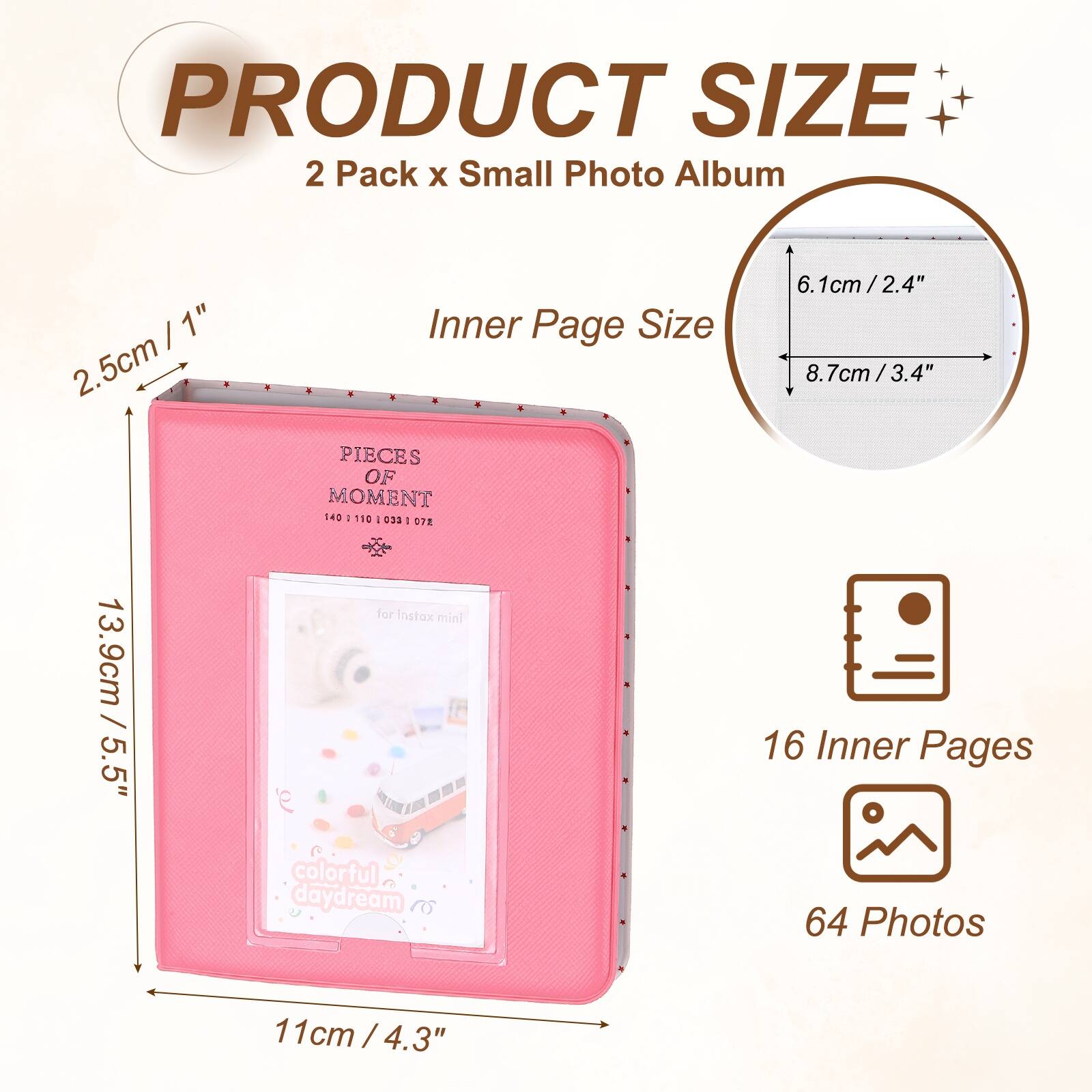 PRODUCT SIZE  
2 Pack x Small Photo Album  
Inner Page Size  
2.5cm / 1"  
6.1cm / 2.4"  
8.7cm / 3.4"  
13.9cm / 5.5"  
11cm / 4.3"  
16 Inner Pages  
64 Photos