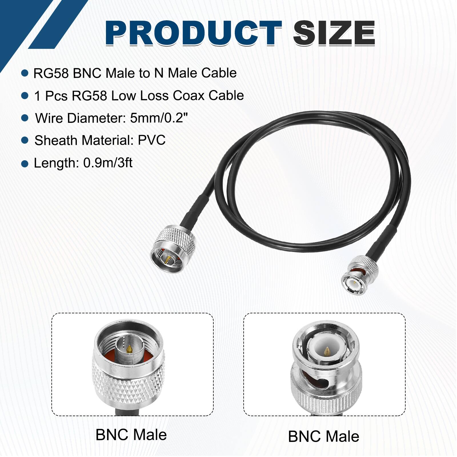 PRODUCT SIZE

- RG58 BNC Male to N Male Cable
- 1 Pcs RG58 Low Loss Coax Cable
- Wire Diameter: 5mm/0.2"
- Sheath Material: PVC
- Length: 0.9m/3ft

BNC Male

BNC Male