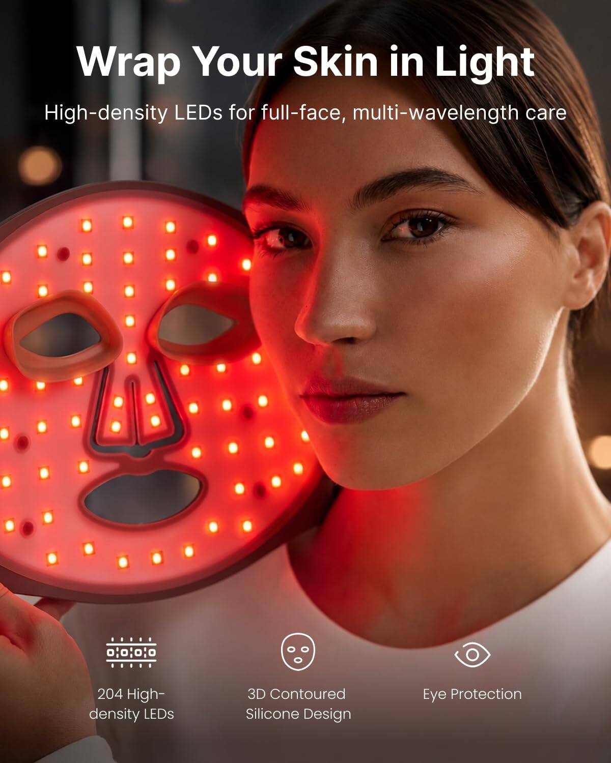 Wrap Your Skin in Light  
High-density LEDs for full-face, multi-wavelength care

204 High-density LEDs  
3D Contoured Silicone Design  
Eye Protection