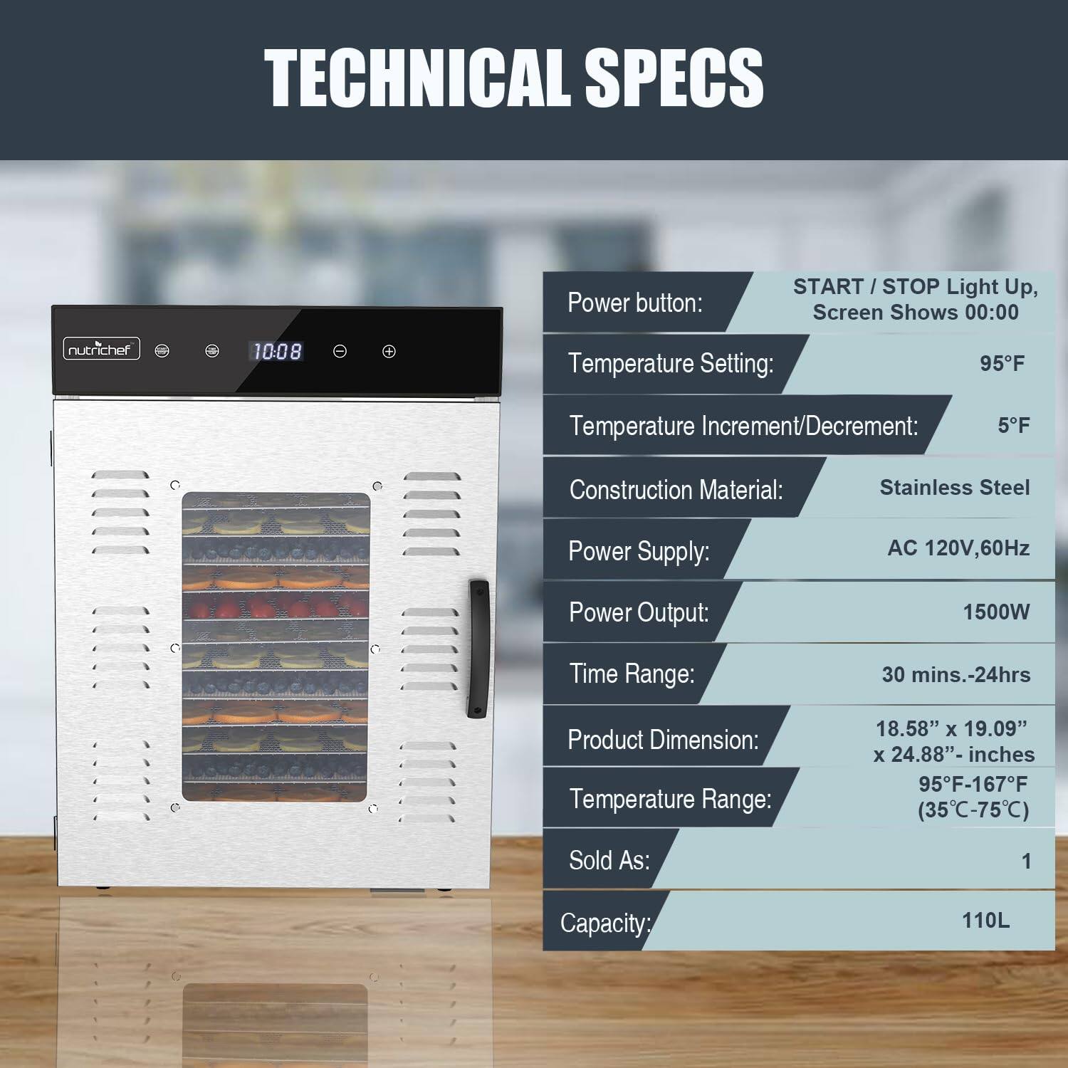 TECHNICAL SPECS

- Power button: START/STOP Light Up, Screen Shows 00:00
- Temperature Setting: 95°F
- Temperature Increment/Decrement: 5°F
- Construction Material: Stainless Steel
- Power Supply: AC 120V, 60Hz
- Power Output: 1500W
- Time Range: 30 mins.-24hrs
- Product Dimension: 18.58" x 19.09" x 24.88" inches
- Temperature Range: 95°F-167°F (35°C-75°C)
- Sold As: 1
- Capacity: 110L