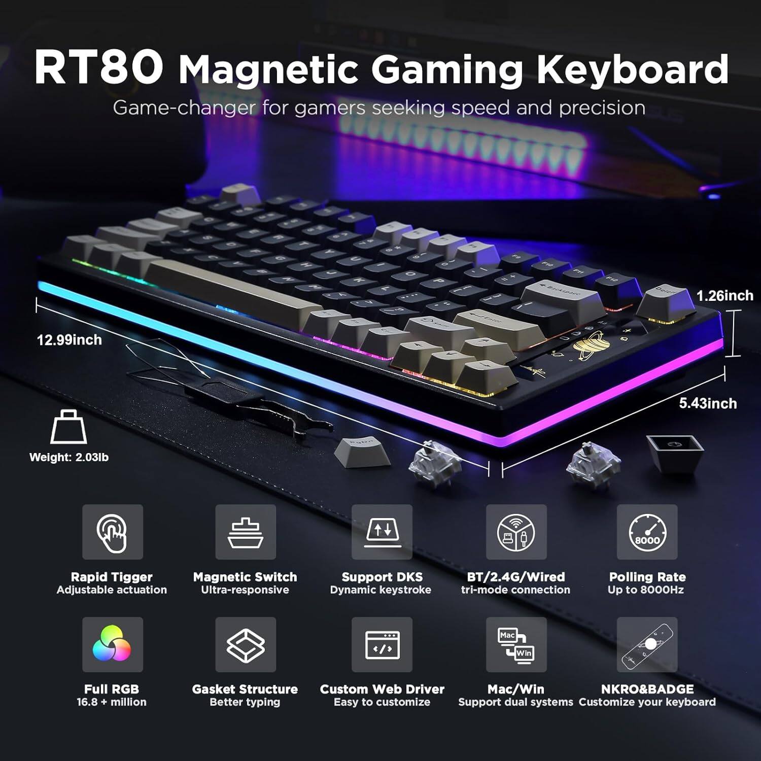 RT80 Magnetic Gaming Keyboard - Game-changer for gamers seeking speed and precision

- Dimensions: 12.99 inches x 5.43 inches x 1.26 inches
- Weight: 2.03 lb
- Features:
  - Rapid Trigger Magnetic Switch
  - Adjustable Actuation
  - Ultra-responsive
  - Support DKS
  - BT/2.4G/Wired Dynamic Keystroke Tri-mode Connection
  - Polling Rate: Up to 8000Hz
  - Full RGB: 16.8+ million colors
  - Gasket Structure for Better Typing
  - Custom Web Driver
  - Mac/Win Support
  - Dual Systems
  - NKRO & BADGE
  - Easy to customize
  - Customize your keyboard