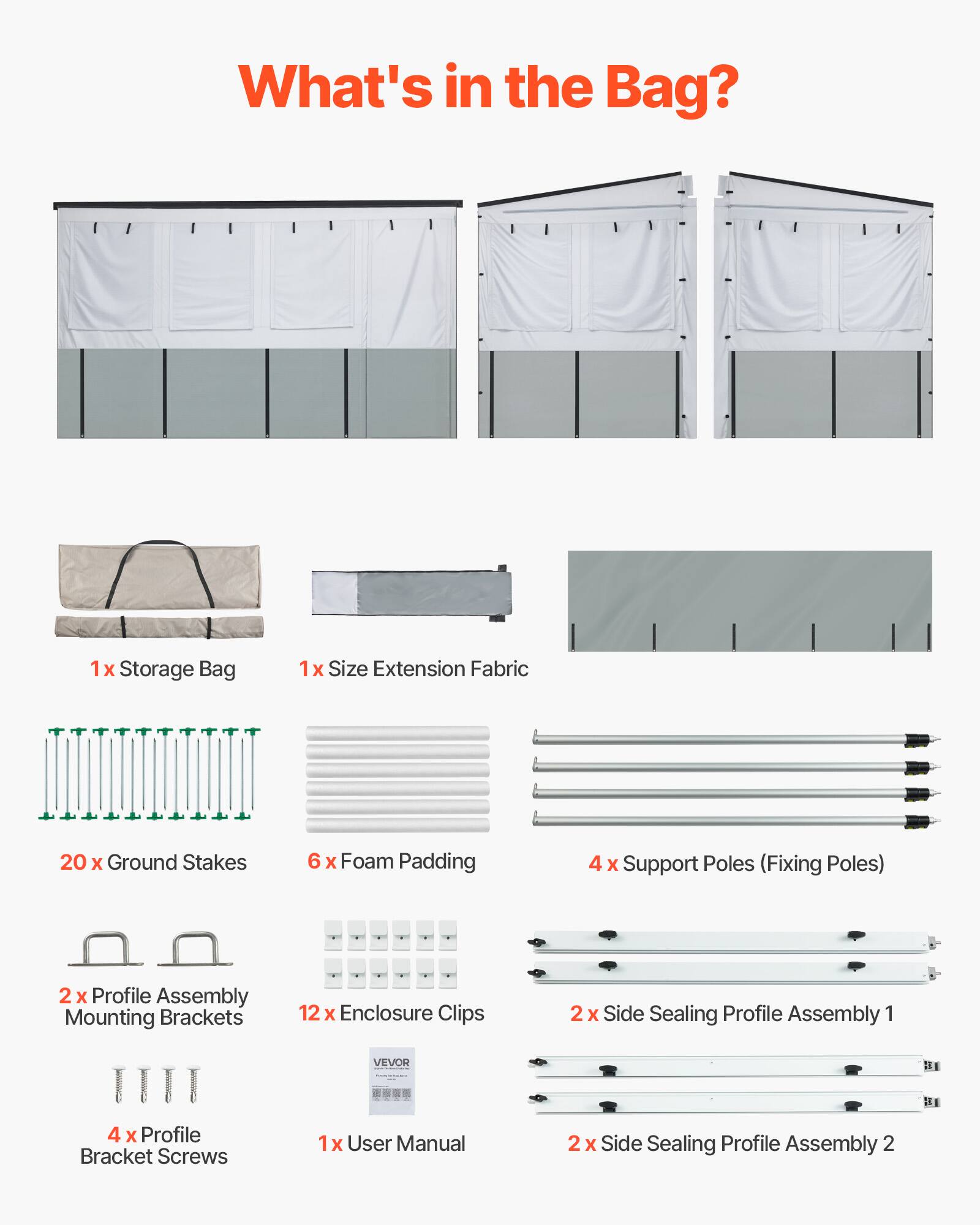 What's in the Bag?  
1x Storage Bag  
1x Size Extension Fabric  
20 x Ground Stakes  
6 x Foam Padding  
4 x Support Poles (Fixing Poles)  
2 x Profile Assembly Mounting Brackets  
12 x Enclosure Clips  
4 x Profile Bracket Screws  
1x User Manual  
2 x Side Sealing Profile Assembly 1  
2 x Side Sealing Profile Assembly 2
