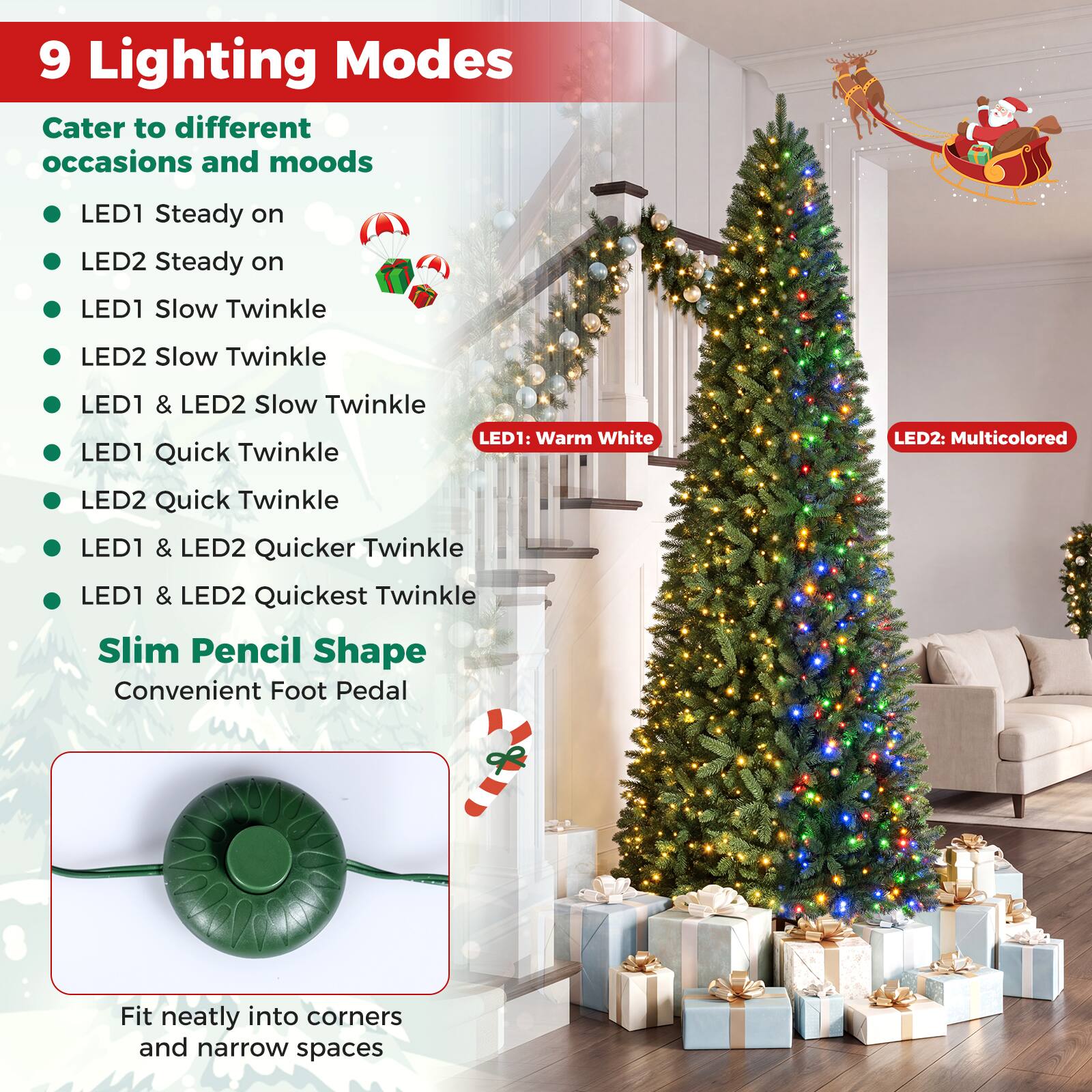 9 Lighting Modes  
Cater to different occasions and moods  
- LED1 Steady on  
- LED2 Steady on  
- LED1 Slow Twinkle  
- LED2 Slow Twinkle  
- LED1 & LED2 Slow Twinkle  
- LED1 Quick Twinkle  
- LED2 Quick Twinkle  
- LED1 & LED2 Quicker Twinkle  
- LED1 & LED2 Quickest Twinkle  

LED1: Warm White  
LED2: Multicolored  

Slim Pencil Shape  
Convenient Foot Pedal  

Fit neatly into corners and narrow spaces