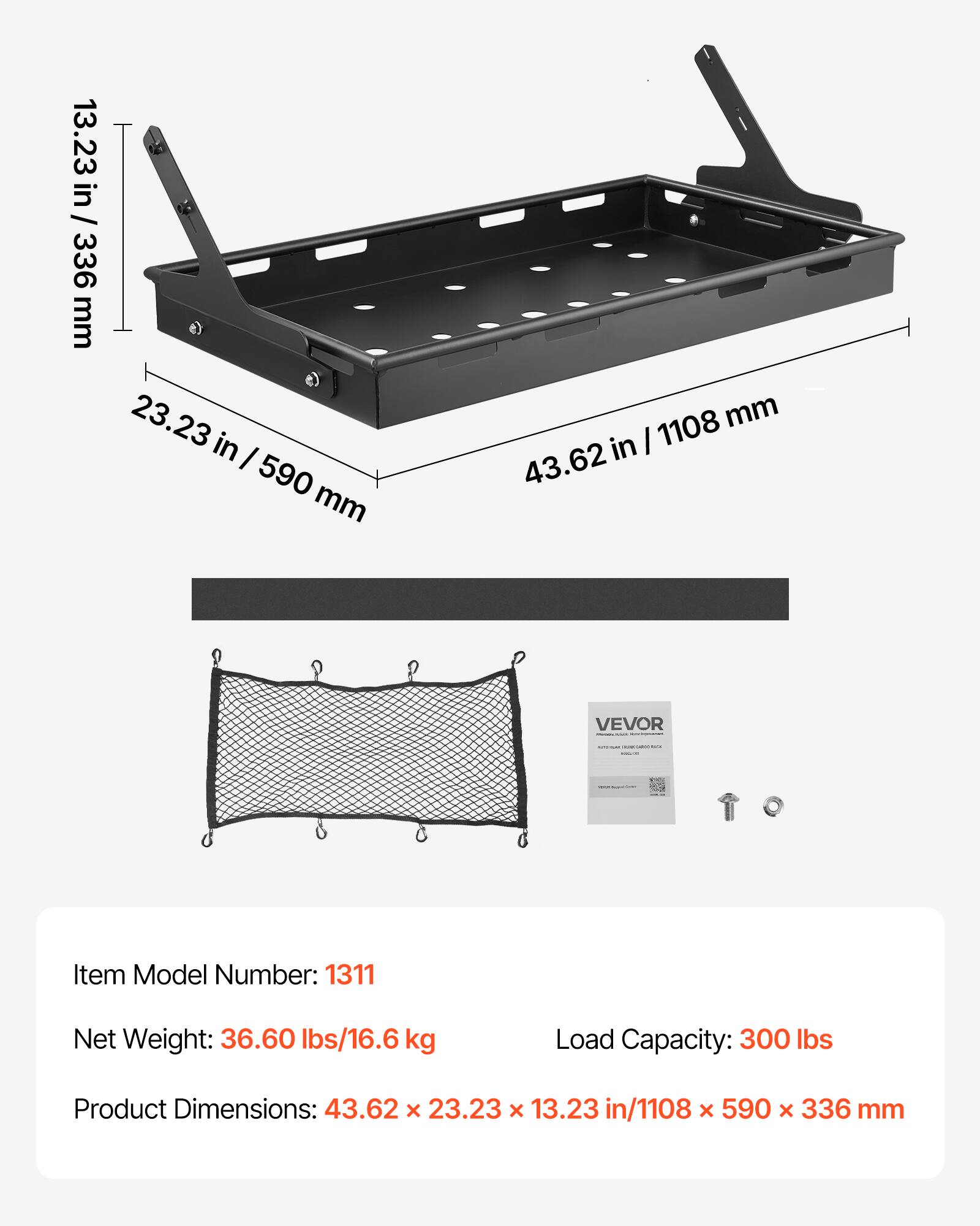 13.23 in / 336 mm  
23.23 in / 590 mm  
43.62 in / 1108 mm  

VEVOR  
Item Model Number: 1311  
Net Weight: 36.60 lbs/16.6 kg  
Load Capacity: 300 lbs  
Product Dimensions: 43.62 x 23.23 x 13.23 in/1108 x 590 x 336 mm