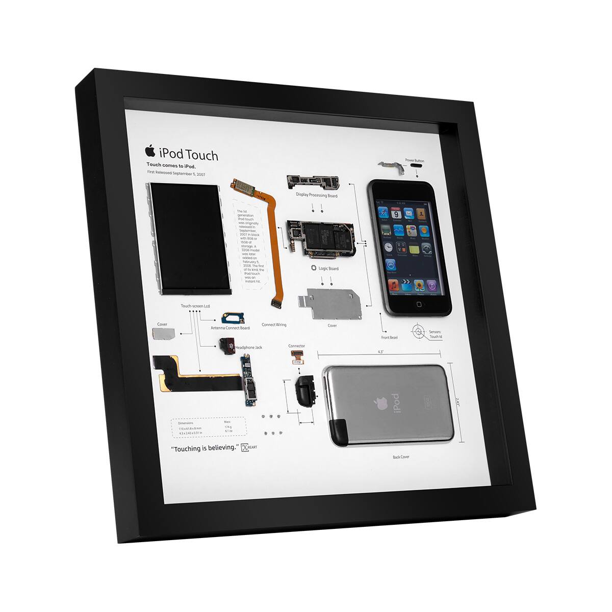 iPod Touch  
Touch comes to iPod.  
First Announced September 5, 2007  

- Display  
- Logic Board  
- Power Button  
- Front Glass  
- Sensors  
- Touch ID  
- Back Cover  

- Cover  
- Antenna Connect Box  
- Headphone Jack  
- Connect Wiring  

- Touchscreen  
- Power Supply  
- Logic Board  
- Power Button  
- Front Glass  
- Sensors  
- Touch ID  
- Back Cover  

"Touching is believing."  
©2007 Apple Inc.