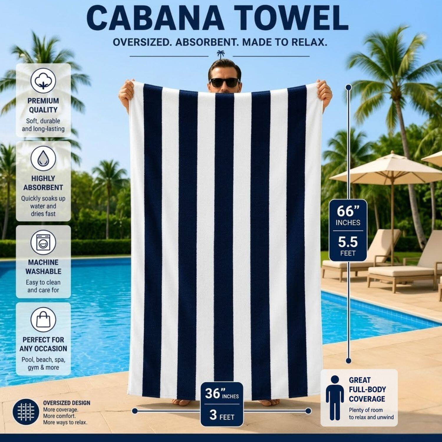 CABANA TOWEL  
OVERSIZED. ABSORBENT. MADE TO RELAX.  

PREMIUM QUALITY  
Soft, durable and long-lasting  

HIGHLY ABSORBENT  
Quickly soaks up water and dries fast  

MACHINE WASHABLE  
Easy to clean and care for  

PERFECT FOR ANY OCCASION  
Pool, beach, spa, gym & more  

OVERSIZED DESIGN  
More coverage. More comfort. More ways to relax.  

66" INCHES  
5.5 FEET  

36" INCHES  
3 FEET  

GREAT FULL-BODY COVERAGE  
Plenty of room to relax and unwind